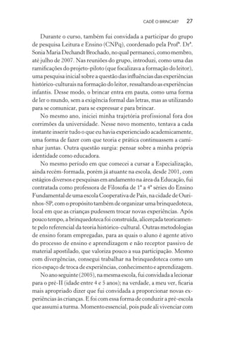 CADÊ O BRINCAR?

27

Durante o curso, também fui convidada a participar do grupo
de pesquisa Leitura e Ensino (CNPq), coordenado pela Profª. Drª.
Sonia Maria Dechandt Brochado, no qual permaneci, como membro,
até julho de 2007. Nas reuniões do grupo, introduzi, como uma das
ramiﬁcações do projeto-piloto (que focalizava a formação do leitor),
uma pesquisa inicial sobre a questão das inﬂuências das experiências
histórico-culturais na formação do leitor, ressaltando as experiências
infantis. Desse modo, o brincar entra em pauta, como uma forma
de ler o mundo, sem a exigência formal das letras, mas as utilizando
para se comunicar, para se expressar e para brincar.
No mesmo ano, iniciei minha trajetória profissional fora dos
corrimões da universidade. Nesse novo momento, tentava a cada
instante inserir tudo o que eu havia experienciado academicamente,
uma forma de fazer com que teoria e prática continuassem a caminhar juntas. Outra questão surgia: pensar sobre a minha própria
identidade como educadora.
No mesmo período em que comecei a cursar a Especialização,
ainda recém-formada, porém já atuante na escola, desde 2001, com
estágios diversos e pesquisas em andamento na área da Educação, fui
contratada como professora de Filosoﬁa de 1ª a 4ª séries do Ensino
Fundamental de uma escola Cooperativa de Pais, na cidade de Ourinhos-SP, com o propósito também de organizar uma brinquedoteca,
local em que as crianças pudessem trocar novas experiências. Após
pouco tempo, a brinquedoteca foi construída, alicerçada teoricamente pelo referencial da teoria histórico-cultural. Outras metodologias
de ensino foram empregadas, para as quais o aluno é agente ativo
do processo de ensino e aprendizagem e não receptor passivo de
material apostilado, que valoriza pouco a sua participação. Mesmo
com divergências, consegui trabalhar na brinquedoteca como um
rico espaço de troca de experiências, conhecimento e aprendizagem.
No ano seguinte (2005), na mesma escola, fui convidada a lecionar
para o pré-II (idade entre 4 e 5 anos); na verdade, a meu ver, ﬁcaria
mais apropriado dizer que fui convidada a proporcionar novas experiências às crianças. E foi com essa forma de conduzir a pré-escola
que assumi a turma. Momento essencial, pois pude ali vivenciar com

 