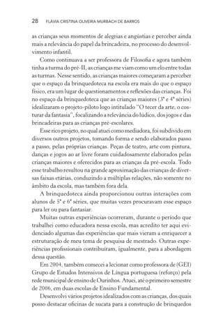 28

FLÁVIA CRISTINA OLIVEIRA MURBACH DE BARROS

as crianças seus momentos de alegrias e angústias e perceber ainda
mais a relevância do papel da brincadeira, no processo do desenvolvimento infantil.
Como continuava a ser professora de Filosoﬁa e agora também
tinha a turma do pré-II, as crianças me viam como um elo entre todas
as turmas. Nesse sentido, as crianças maiores começaram a perceber
que o espaço da brinquedoteca na escola era mais do que o espaço
físico, era um lugar de questionamentos e reﬂexões das crianças. Foi
no espaço da brinquedoteca que as crianças maiores (3ª e 4ª séries)
idealizaram o projeto-piloto logo intitulado “O tecer da arte, o costurar da fantasia”, focalizando a relevância do lúdico, dos jogos e das
brincadeiras para as crianças pré-escolares.
Esse rico projeto, no qual atuei como mediadora, foi subdivido em
diversos outros projetos, tomando forma e sendo elaborados passo
a passo, pelas próprias crianças. Peças de teatro, arte com pintura,
danças e jogos ao ar livre foram cuidadosamente elaborados pelas
crianças maiores e oferecidos para as crianças da pré-escola. Todo
esse trabalho resultou na grande aproximação das crianças de diversas faixas etárias, conduzindo a múltiplas relações, não somente no
âmbito da escola, mas também fora dela.
A brinquedoteca ainda proporcionou outras interações com
alunos de 5ª e 6ª séries, que muitas vezes procuravam esse espaço
para ler ou para fantasiar.
Muitas outras experiências ocorreram, durante o período que
trabalhei como educadora nessa escola, mas acredito ter aqui evidenciado algumas das experiências que mais vieram a enriquecer a
estruturação de meu tema de pesquisa de mestrado. Outras experiências proﬁssionais contribuíram, igualmente, para a abordagem
dessa questão.
Em 2004, também comecei a lecionar como professora de (GEI)
Grupo de Estudos Intensivos de Língua portuguesa (reforço) pela
rede municipal de ensino de Ourinhos. Atuei, até o primeiro semestre
de 2006, em duas escolas de Ensino Fundamental.
Desenvolvi vários projetos idealizados com as crianças, dos quais
posso destacar oﬁcinas de sucata para a construção de brinquedos

 