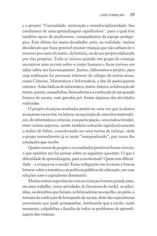 CADÊ O BRINCAR?

29

e o projeto “Curiosidade, motivação e interdisciplinaridade: ﬁos
condutores de uma aprendizagem signiﬁcativa”, para o qual tive
também apoio de professores, companheiros da equipe pedagógica. Este último foi muito desaﬁador, pois, na realidade, muitos
duvidavam que fosse possível ensinar crianças que não sabiam ler e
escrever por meio do teatro, da história, ou de um projeto elaborado
por elas próprias. Tudo se iniciou quando um grupo de crianças
encontrou uma revista sobre o corpo humano e ﬁcou curioso em
saber sobre seu funcionamento. Juntos, elaboramos o projeto, para
cuja realização fui procurar interesse de colegas de outras áreas,
como Ciências, Matemática e Informática, a ﬁm de participarem
conosco. Aulas lúdicas de informática, teatro, música, a elaboração de
textos, poesia, cruzadinhas, brincadeiras e a confecção de um grande
boneco de sucata, com garrafas pet, foram algumas das atividades
realizadas.
O projeto alcançou resultados positivos, uma vez que os alunos
avançaram na escrita, na leitura, na aquisição de conceitos matemáticos, de informática e ciências, e na participação, vencendo a timidez,
entre outros aspectos, sendo também reduzido signiﬁcativamente
o índice de faltas, considerando ser uma turma de reforço, onde
o grupo normalmente já se sente “marginalizado”, por causa das
rotulações que recebe.
Quatro meses de projeto e os resultados positivos foram visíveis,
o que também me fez pensar sobre as seguintes questões: O que é
diﬁculdade de aprendizagem, para a escola atual? Quem tem diﬁculdade – a criança ou a escola? Essas indagações me levaram a buscar
leituras sobre a temática e as políticas públicas de educação, em suas
relações com o capitalismo dominante.
Muitas outras experiências com as crianças tiveram grande peso,
em meu trabalho, como atividades de literatura de cordel, as adivinhas, os desenhos que faziam, as brincadeiras no espelho, no pátio, a
semana da confecção do brinquedo de sucata, além das experiências
emocionais que pude acompanhar, lembrando que a escola, neste
momento, culpabiliza a família de todos os problemas de aprendizagem das crianças.

 