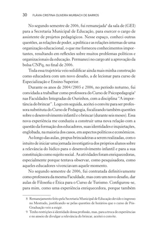 30

FLÁVIA CRISTINA OLIVEIRA MURBACH DE BARROS

No segundo semestre de 2006, fui remanejada8 da sala de (GEI)
para a Secretaria Municipal de Educação, para exercer o cargo de
assistente de projetos pedagógicos. Nesse espaço, conheci outras
questões, as relações de poder, a política e as relações internas de uma
organização educacional, o que me forneceu conhecimentos importantes, resultando em reﬂexões sobre muitos problemas políticos e
organizacionais da educação. Permaneci no cargo até a aprovação da
bolsa CNPq, no ﬁnal de 2006.
Toda essa trajetória veio solidiﬁcar ainda mais minha construção
como educadora com um novo desaﬁo, a de lecionar para curso de
Especialização e Ensino Superior.
Durante os anos de 2004/2005 e 2006, no período noturno, fui
convidada a trabalhar como professora do Curso de Psicopedagogia9
nas Faculdades Integradas de Ourinhos, com a disciplina “A importância do brincar”. Logo em seguida, aceitei o convite para ser professora substituta do Curso de Pedagogia, focalizando também questões
sobre o desenvolvimento infantil e o brincar (durante seis meses). Essa
nova experiência me conduziu a construir uma nova relação com a
questão da formação dos educadores, suas identidades e inquietações,
englobada, na maioria dos casos, em aspectos políticos e econômicos.
Ao longo das aulas, propus brincadeiras a serem realizadas, com o
intuito de iniciar uma jornada investigativa dos próprios alunos sobre
a relevância do lúdico para o desenvolvimento infantil e para a sua
constituição como sujeito social. As atividades foram enriquecedoras,
especialmente porque tentava observar, como pesquisadora, como
aqueles educadores vivenciavam aquele momento.
No segundo semestre de 2006, fui contratada deﬁnitivamente
como professora da mesma Faculdade, mas com um novo desaﬁo, dar
aulas de Filosoﬁa e Ética para o Curso de Turismo. Conﬁgurou-se,
para mim, como uma experiência enriquecedora, porque também
8 Remanejamento feito pela Secretaria Municipal de Educação devido o ingresso
no Mestrado, justiﬁcando-se pelas questões de horários que o curso de PósGraduação veio a exigir.
9 Tenho restrições à identidade dessa proﬁssão, mas, para a troca de experiências
e no anseio de divulgar a relevância do brincar, aceitei o convite.

 
