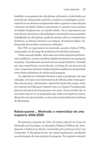 CADÊ O BRINCAR?

31

trabalhei as propostas das disciplinas utilizando a ludicidade por
meio da arte, destacando a pintura, a música e a modelagem, procurando levar aos alunos à compreensão sobre o quanto é essencial para
o homem atividades lúdicas e prazerosas e o quanto essas mesmas
atividades desaparecem, no mundo adulto. Ao se expressarem por
meio da arte, da música e da modelagem, juntamente com as questões
trabalhadas nas disciplinas, puderam pensar sobre os monumentos
históricos, as belezas naturais e as crianças, de maneira lúdica e diferenciada dos moldes comumente utilizados.
Em 2006, já ingressante no mestrado, assumi a bolsa CNPq,
exonerando-me do cargo de professora da referida instituição.
Todas essas atividades, efetivadas em minha trajetória proﬁssional e acadêmica, vieram contribuir signiﬁcativamente com a pesquisa
em pauta. Considerando o homem um ser social e histórico, formado
por suas experiências socioculturais, ao longo de seu percurso de
vida, é importante destacar minha trajetória acadêmica e proﬁssional,
como desencadeadoras de minha atual pesquisa.
As experiências realizadas durante e após a graduação, até aqui
relatadas, serviram como instrumentos de reﬂexão sobre várias questões educacionais, salientando o desenvolvimento da criança, tanto
no contexto da Educação Infantil como no Ensino Fundamental,
além da relevância do brincar para o seu curso. Nesse sentido, faz-se
necessário descrever as proporções que toda essa trajetória tomou,
diante do curso de mestrado, e como está se materializando em forma
de dissertação.

Batata-quente... Mestrado: o materializar de uma
trajetória 2006/2008
No primeiro semestre de 2006, fui aluna especial no Curso de
Mestrado em Psicologia, na disciplina Políticas Públicas de Atendimento à Infância no Brasil, ministrada pelo professor José Luiz
Guimarães. A disciplina trouxe-me várias inquietações, auxiliando
na estruturação do meu projeto de pesquisa. No segundo semestre

 