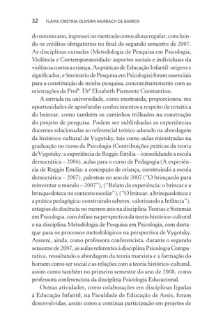32

FLÁVIA CRISTINA OLIVEIRA MURBACH DE BARROS

do mesmo ano, ingressei no mestrado como aluna regular, concluindo os créditos obrigatórios no ﬁnal do segundo semestre de 2007.
As disciplinas cursadas (Metodologia de Pesquisa em Psicologia,
Violência e Contemporaneidade: aspectos sociais e individuais da
violência contra a criança, As práticas de Educação Infantil: origens e
signiﬁcados, e Seminário de Pesquisa em Psicologia) foram essenciais
para a constituição de minha pesquisa, concomitantemente com as
orientações da Profª. Drª Elizabeth Piemonte Constantino.
A entrada na universidade, como mestranda, proporcionou-me
oportunidades de aprofundar conhecimentos a respeito da temática
do brincar, como também os caminhos trilhados na construção
do projeto de pesquisa. Podem ser sublinhadas as experiências
docentes relacionadas ao referencial teórico adotado na abordagem
da histórico-cultural de Vygotsky, tais como aulas ministradas na
graduação no curso de Psicologia (Contribuições práticas da teoria
de Vygotsky: a experiência de Reggio Emilia – consolidando a escola
democrática – 2006), aulas para o curso de Pedagogia (A experiência de Reggio Emilia: a concepção de criança, construindo a escola
democrática – 2007), palestras no ano de 2007 (“O brinquedo para
reinventar o mundo – 2007”), (“Relato de experiência: o brincar e a
brinquedoteca no contexto escolar”), (“O brincar, a brinquedoteca e
a prática pedagógica: construindo saberes, valorizando a Infância”),
estágios de docência no mesmo ano na disciplina Teorias e Sistemas
em Psicologia, com ênfase na perspectiva da teoria histórico-cultural
e na disciplina Metodologia de Pesquisa em Psicologia, com destaque para os processos metodológicos na perspectiva de Vygotsky.
Assumi, ainda, como professora conferencista, durante o segundo
semestre de 2007, as aulas referentes à disciplina Psicologia Comparativa, ressaltando a abordagem da teoria marxista e a formação do
homem como ser social e as relações com a teoria histórico-cultural,
assim como também no primeiro semestre do ano de 2008, como
professora conferencista da disciplina Psicologia Educacional.
Outras atividades, como colaborações em disciplinas ligadas
à Educação Infantil, na Faculdade de Educação de Assis, foram
desenvolvidas, assim como a contínua participação em projetos de

 