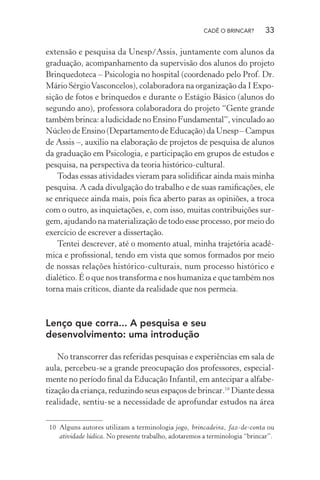 CADÊ O BRINCAR?

33

extensão e pesquisa da Unesp/Assis, juntamente com alunos da
graduação, acompanhamento da supervisão dos alunos do projeto
Brinquedoteca – Psicologia no hospital (coordenado pelo Prof. Dr.
Mário Sérgio Vasconcelos), colaboradora na organização da I Exposição de fotos e brinquedos e durante o Estágio Básico (alunos do
segundo ano), professora colaboradora do projeto “Gente grande
também brinca: a ludicidade no Ensino Fundamental”, vinculado ao
Núcleo de Ensino (Departamento de Educação) da Unesp – Campus
de Assis –, auxilio na elaboração de projetos de pesquisa de alunos
da graduação em Psicologia, e participação em grupos de estudos e
pesquisa, na perspectiva da teoria histórico-cultural.
Todas essas atividades vieram para solidiﬁcar ainda mais minha
pesquisa. A cada divulgação do trabalho e de suas ramiﬁcações, ele
se enriquece ainda mais, pois ﬁca aberto paras as opiniões, a troca
com o outro, as inquietações, e, com isso, muitas contribuições surgem, ajudando na materialização de todo esse processo, por meio do
exercício de escrever a dissertação.
Tentei descrever, até o momento atual, minha trajetória acadêmica e proﬁssional, tendo em vista que somos formados por meio
de nossas relações histórico-culturais, num processo histórico e
dialético. É o que nos transforma e nos humaniza e que também nos
torna mais críticos, diante da realidade que nos permeia.

Lenço que corra... A pesquisa e seu
desenvolvimento: uma introdução
No transcorrer das referidas pesquisas e experiências em sala de
aula, percebeu-se a grande preocupação dos professores, especialmente no período ﬁnal da Educação Infantil, em antecipar a alfabetização da criança, reduzindo seus espaços de brincar.10 Diante dessa
realidade, sentiu-se a necessidade de aprofundar estudos na área
10 Alguns autores utilizam a terminologia jogo, brincadeira, faz-de-conta ou
atividade lúdica. No presente trabalho, adotaremos a terminologia “brincar”.

 