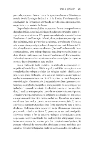CADÊ O BRINCAR?

35

parte da pesquisa. Porém, cerca de aproximadamente 20 crianças
(sendo 10 da Educação Infantil e 10 do Ensino Fundamental) se
envolveram de forma mais acentuada, devido a suas aproximações,
o que favoreceu a coleta de dados.
Os proﬁssionais envolvidos na pesquisa foram: duas professoras
das salas de Educação Infantil (identiﬁcadas neste trabalho como P1
– professora substituta e P2 – professora efetiva) e uma do Ensino
Fundamental (na Educação Infantil, duas professoras participaram
dos trabalhos, pois, por motivo de doença, a professora efetiva da
sala se ausentara por alguns dias), dois professores de Educação Física, duas diretoras, uma vice-diretora (Ensino Fundamental), duas
coordenadoras, uma psicopedagoga e uma inspetora de alunos (as
duas últimas pertencentes ao Ensino Fundamental). Foram conduzidas ainda as entrevistas semiestruturadas e descrições do contexto
escolar, dados importantes para análise.
Para a realização deste trabalho, foi utilizada a abordagem etnográﬁca (Sato & Souza, 2001), a qual possibilita interação com as
complexidades e singularidades das relações sociais, viabilizando
um estudo mais profundo, uma vez que permite a construção de
conhecimentos consistentes e cientíﬁcos, além de caminhos para a
sua efetivação. Nesse sentido, é necessário ressaltar algumas características do método etnográﬁco, que auxiliarão no desencadear do
trabalho: 1) considerar a trajetória histórico-cultural dos envolvidos; 2) realizar uma pesquisa baseada na observação participante;
3) registrar permanentemente o cotidiano dos locais e os contextos
em que os acontecimentos estão envolvidos; 4) analisar as relações
cotidianas dentro dos contextos micro e macrossociais; 5) ter as
entrevistas semiestruturadas como fonte importante para a coleta
de dados; 6) documentar e descrever, neste último caso, como um
produto do trabalho analítico; 7) permanecer um período signiﬁcativo no campo, a ﬁm de construir relações de convivência com
as pessoas e obter amplitude dos dados; 8) ter a linguagem como
instrumento essencial, sendo o guia das relações intersubjetivas; 9)
postura reﬂexível do pesquisador, ainda que atenta à realidade que
o rodeia; 10) saber interpretar e reﬂetir sobre os dados coletados, de

 