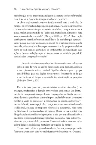 36

FLÁVIA CRISTINA OLIVEIRA MURBACH DE BARROS

maneira que esteja em consonância com o aparato teórico referencial.
Essa trajetória buscará alicerçar o trabalho cientiﬁco.
A observação participante é fundamental para o trabalho de
campo, na perspectiva da pesquisa qualitativa. Não se resume apenas
como um instrumento para a coleta de dados, porque seu valor é
ainda maior, constituindo-se “como um método em si mesmo, para
a compreensão da realidade” (Minayo, 2000, p.135). A observação
participante permite observar a realidade, de maneira que o pesquisador possa interagir com o meio social no qual sua pesquisa está
inserida, debruçando sobre aspectos essenciais do grupo envolvido,
como as tradições, os costumes, os sentimentos que envolvem suas
ações e demais relações que se instalam na intimidade grupal. O
pesquisador tem papel essencial:
Uma atitude do observador cientíﬁco consiste em colocar-se
sob o ponto de vista do grupo pesquisado, com respeito, empatia
e inserção o mais íntimo possível. Signiﬁca abertura para o grupo,
sensibilidade para sua lógica e sua cultura, lembrando-se de que
a interação social faz parte da condição e da situação da pesquisa.
(Minayo, 2000, p.138)

Durante esse processo, as entrevistas semiestruturadas (com
crianças, professores e demais envolvidos), como mais um instrumento da pesquisa de campo, foram empregadas mediante um conjunto de temas geradores, como a importância do brincar, o contexto
escolar, a visão do professor, a perspectiva da escola, o desenvolvimento infantil, a concepção de criança, entre outros – não de modo
tradicional, em que se propõem hipóteses e perguntas, mas como
facilitadores à realização das entrevistas. Dessa forma, o roteiro foi
dirigido pela necessidade da pesquisa e não por uma linearidade, o
que torna o pesquisador um agente ativo e essencial para o desenvolvimento em potencial do processo. É necessário ﬁcar atento a todas
as implicações sociais que norteiam a pesquisa de campo.
Todo o material foi registrado no diário de campo, o que permitiu
fazer com que não se perdessem informações importantes. Observa-

 