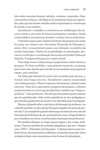 CADÊ O BRINCAR?

37

ções sobre conversas formais, atitudes, costumes, expressões, falas,
características físicas e ideológicas da instituição foram ali registradas, para que não fossem omitidos dados importantes à constituição
do estudo e suas análises.
Inicialmente o trabalho se concentrou na solidiﬁcação dos alicerces teóricos, por meio de leituras pertinentes à temática, dando
continuidade a esse processo durante o contato com as instituições.
O primeiro passo para o desenvolvimento da pesquisa de campo
foi entrar em contato com a Secretaria Municipal de Educação e,
assim, obter o consentimento para a sua realização, no âmbito das
escolas municipais. Depois de encaminhadas as autorizações, procurou-se a direção e a coordenação das escolas envolvidas (Educação
Infantil e Fundamental) para um contato inicial.
Essa etapa merece ênfase porque proporcionou dados iniciais à
pesquisa. Fui bem recebida e, num primeiro momento, as pessoas
pareceram estar abertas para atender às necessidades da pesquisa de
campo, sem restrições.
Na Educação Infantil fui muito bem recebida pela diretora, e
tivemos uma longa conversa. Inicialmente, parecia incomodada
com minha presença. Observei aspectos interessantes, durante nossa
conversa. Antes de eu apresentar a proposta da pesquisa, a diretora
enumerou todos os cursos que já tinha feito e também sua “larga experiência” como professora. Percebi que ela também queria mostrar
que era aperfeiçoada, tinha muita experiência na área pedagógica e
que entendia igualmente do assunto a ser abordado pela investigação.
Mesmo relatando sobre a relevância da formação do professor, em
várias de suas falas, revelou apoiar formações rápidas e de aulas não presenciais. Um exemplo foi quando relatou que era tutora de um curso de
formação de professores de pós-graduação lato sensu a longa distância,
que considerou ser ótimo, excelente para a formação dos professores.
Ela também destacou os cargos que já ocupou e que ocupa, atualmente. Disse ser membro de comissões julgadoras e que tem “relações
com o MEC” (Ministério da Educação). A diretora parecia estar medindo forças, demonstrando ser inﬂuente e muito bem instruída, talvez
tentando utilizar esses mecanismos como formas de intimidação.

 