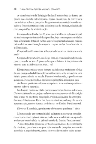 38

FLÁVIA CRISTINA OLIVEIRA MURBACH DE BARROS

A coordenadora da Educação Infantil me recebeu de forma um
pouco mais ríspida e desconﬁada, porém não deixou de conversar e
trocar ideias sobre a pesquisa. Perguntou sobre os objetivos do trabalho e fez comentários sobre a diminuição do brincar, relacionado
com as questões da alfabetização.
Coordenadora: E sabe, faz 25 anos que trabalho na rede municipal,
há muito tempo atrás não tinha apostilas, hoje temos quatro módulos
para a Educação Infantil. Antes as professoras trabalhavam mais as
brincadeiras, coordenação motora... agora acaba ﬁcando mais na
alfabetização.
Pesquisadora: E a senhora acha que o brincar vai diminuir ainda
mais?
Coordenadora: Ah, sim, vai. Mas, olha, as crianças ainda brincam,
pouco, mas brincam. A gente sabe que o brincar é importante até
mesmo para a alfabetização, mas... né?
É importante relatar que o contato inicial com a professora efetiva
da sala pesquisada da Educação Infantil ocorreu após um mês de uma
minha permanência na escola. Por motivo de saúde, a professora se
ausentou. Nesse período, a professora substituta assumiu a sala.
Ambas as professoras foram receptivas, sem muitos questionamentos sobre a pesquisa.
No Ensino Fundamental o primeiro encontro foi com a diretora.
Conversamos sobre o projeto e ela comentou que estava à disposição
para ajudar no que fosse necessário. Foi uma conversa de aproximadamente 20 minutos. Uma das falas da diretora, ao longo de minha
apresentação, remete à perda do brincar, no Ensino Fundamental.
Diretora: É verdade, geralmente o brincar se perde na 1ª série.
Mesmo sendo um contato inicial, a diretora mostrou ter consciência de que a concepção de criança e o brincar modiﬁcam-se, quando
a criança é matriculada na primeira série do Ensino Fundamental.
A coordenadora procurou ser hospitaleira, mas, diferentemente
da diretora, questionou os procedimentos da pesquisa, o assunto
abordado e, especialmente, estava interessada em saber sobre a quan-

 
