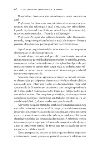 40

FLÁVIA CRISTINA OLIVEIRA MURBACH DE BARROS

Pesquisadora: Professora, eles estranharam a escola no início do
ano?
Professora: Eu não estava nos primeiros dias, mas eles estranharam, sim, eles acham que é igual o pré, sabe, com brincadeiras.
Quando faço brincadeiras, eles ﬁcam todos felizes... (ironicamente),
mas vieram tão atrasados... (focando a alfabetização)
Professora: Ai, agora eles estão melhorando, sabe, tão amadurecendo, porque só queriam brincar e nada de escrever. Semana
passada, eles adoraram, porque puderam trazer brinquedos.
A professora perguntou também sobre a temática do meu projeto
de pesquisa e os objetivos propostos.
A partir desse contato inicial, percebi o quanto seria necessário
minha pesquisa e que minhas hipóteses estariam no caminho, porém,
ao conversar e observar inicialmente a educação infantil percebi que
muitas surpresas no campo iriam surgir e que eu poderia alterar minha visão de que no Ensino Fundamental brinca mais que o infantil
neste contexto pesquisado.
Após essa etapa inicial, a pesquisa de campo foi iniciada mediante observações participantes durante as atividades desenvolvidas
em sala de aula, intervalos e aulas de educação física, num total
aproximado de 20 sessões em cada escola, com duração aproximada
de 4 horas cada. Os dados coletados foram pré-categorizados para
sua melhor análise. Nas pesquisas qualitativas, este é um processo
complexo e não linear, que implica um trabalho contínuo de ir e vir
aos dados (dialético), durante todas as etapas do estudo.
A presente pesquisa pretendeu estabelecer uma relação dialógica
entre discussão teórica e material de campo, como dois momentos
integrados e inseparáveis da produção cientíﬁca, em que se procurou
caracterizar os vários aspectos sobre o brincar e o desenvolvimento
das relações sociais e das potencialidades infantis. A referência teórica
estará sempre pronta para ser reformulada e reconsiderada, de sorte
a não se tornar uma camisa-de-força, que tenta a qualquer custo
enquadrar a realidade social.
Nessa perspectiva, buscou-se deixar que os dados empíricos
apresentassem novas propostas, possibilitando uma releitura das

 