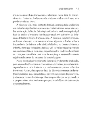 CADÊ O BRINCAR?

41

inúmeras contribuições teóricas, elaboradas nessa área do conhecimento. Portanto, é relevante dar vida aos dados empíricos, sem
perder de vista a teoria.
A pesquisa tem, pois, o intuito de levar à comunidade acadêmica
um trabalho signiﬁcativo, que venha a contribuir com as questões sobre a educação, infância, Psicologia e cidadania, tendo como principal
foco de análise o brincar e sua situação atual, nos contextos da Educação Infantil e Ensino Fundamental. A pesquisa também procura,
de forma relevante, levar aos educadores algumas reﬂexões sobre a
importância do brincar e da atividade lúdica, no desenvolvimento
infantil, para que comecem a realizar um trabalho pedagógico mais
centrado na infância e em suas especiﬁcidades, podendo beneﬁciar
as crianças e contribuir para uma formação que as considere como
sujeitos relevantes do processo de aprendizagem.
Não é possível apresentar este capítulo devidamente ﬁnalizado,
pois a nossa história como seres sociais e aprendizes jamais termina.
Aprendemos a todo instante e, a cada momento, novas reﬂexões
ﬂorescem. Assim, deixo para o ﬁnal da dissertação trazer ainda outras indagações que, na realidade, o próprio exercício de escrevê-la,
juntamente com as demais experiências que estão por surgir, tendem
a proporcionar, dentro de uma perspectiva dialética de construção
do conhecimento.

 
