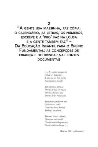 2
“A GENTE USA MASSINHA, FAZ CÓPIA,
O CALENDÁRIO, AS LETRAS, OS NÚMEROS,
ESCREVE E A ‘PRO’ FAZ NA LOUSA
E A GENTE TAMBÉM FAZ” –
DA EDUCAÇÃO INFANTIL PARA O ENSINO
FUNDAMENTAL: AS CONCEPÇÕES DE
CRIANÇA E DO BRINCAR NAS FONTES
DOCUMENTAIS

[...] A criança tem direito
Até de ser diferente.
E tem que ser bem aceita
Seja sadia ou doente.
Tem direito a atenção
Direito de não ter medos
Direito a livros e pão
Direito de ter brinquedos.
Mas criança também tem
O direito de sorrir.
Correr na beira do mar,
Ter lápis de colorir...
Ver uma estrela cadente,
Filme que tenha robô,
Ganhar um lindo presente,
Ouvir histórias do avô [...]
(Rocha, 2002, grifo nosso)

 