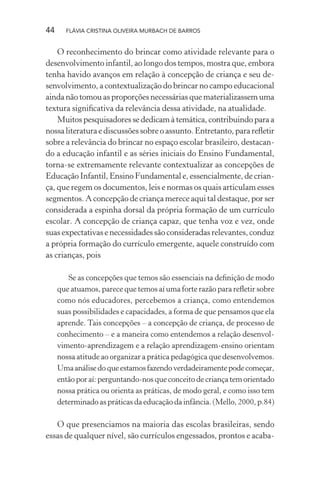 44

FLÁVIA CRISTINA OLIVEIRA MURBACH DE BARROS

O reconhecimento do brincar como atividade relevante para o
desenvolvimento infantil, ao longo dos tempos, mostra que, embora
tenha havido avanços em relação à concepção de criança e seu desenvolvimento, a contextualização do brincar no campo educacional
ainda não tomou as proporções necessárias que materializassem uma
textura signiﬁcativa da relevância dessa atividade, na atualidade.
Muitos pesquisadores se dedicam à temática, contribuindo para a
nossa literatura e discussões sobre o assunto. Entretanto, para reﬂetir
sobre a relevância do brincar no espaço escolar brasileiro, destacando a educação infantil e as séries iniciais do Ensino Fundamental,
torna-se extremamente relevante contextualizar as concepções de
Educação Infantil, Ensino Fundamental e, essencialmente, de criança, que regem os documentos, leis e normas os quais articulam esses
segmentos. A concepção de criança merece aqui tal destaque, por ser
considerada a espinha dorsal da própria formação de um currículo
escolar. A concepção de criança capaz, que tenha voz e vez, onde
suas expectativas e necessidades são consideradas relevantes, conduz
a própria formação do currículo emergente, aquele construído com
as crianças, pois
Se as concepções que temos são essenciais na deﬁnição de modo
que atuamos, parece que temos aí uma forte razão para reﬂetir sobre
como nós educadores, percebemos a criança, como entendemos
suas possibilidades e capacidades, a forma de que pensamos que ela
aprende. Tais concepções – a concepção de criança, de processo de
conhecimento – e a maneira como entendemos a relação desenvolvimento-aprendizagem e a relação aprendizagem-ensino orientam
nossa atitude ao organizar a prática pedagógica que desenvolvemos.
Uma análise do que estamos fazendo verdadeiramente pode começar,
então por aí: perguntando-nos que conceito de criança tem orientado
nossa prática ou orienta as práticas, de modo geral, e como isso tem
determinado as práticas da educação da infância. (Mello, 2000, p.84)

O que presenciamos na maioria das escolas brasileiras, sendo
essas de qualquer nível, são currículos engessados, prontos e acaba-

 