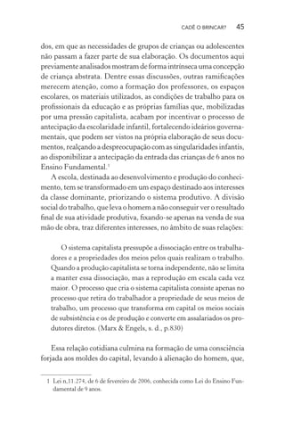 CADÊ O BRINCAR?

45

dos, em que as necessidades de grupos de crianças ou adolescentes
não passam a fazer parte de sua elaboração. Os documentos aqui
previamente analisados mostram de forma intrínseca uma concepção
de criança abstrata. Dentre essas discussões, outras ramiﬁcações
merecem atenção, como a formação dos professores, os espaços
escolares, os materiais utilizados, as condições de trabalho para os
proﬁssionais da educação e as próprias famílias que, mobilizadas
por uma pressão capitalista, acabam por incentivar o processo de
antecipação da escolaridade infantil, fortalecendo ideários governamentais, que podem ser vistos na própria elaboração de seus documentos, realçando a despreocupação com as singularidades infantis,
ao disponibilizar a antecipação da entrada das crianças de 6 anos no
Ensino Fundamental.1
A escola, destinada ao desenvolvimento e produção do conhecimento, tem se transformado em um espaço destinado aos interesses
da classe dominante, priorizando o sistema produtivo. A divisão
social do trabalho, que leva o homem a não conseguir ver o resultado
ﬁnal de sua atividade produtiva, ﬁxando-se apenas na venda de sua
mão de obra, traz diferentes interesses, no âmbito de suas relações:
O sistema capitalista pressupõe a dissociação entre os trabalhadores e a propriedades dos meios pelos quais realizam o trabalho.
Quando a produção capitalista se torna independente, não se limita
a manter essa dissociação, mas a reprodução em escala cada vez
maior. O processo que cria o sistema capitalista consiste apenas no
processo que retira do trabalhador a propriedade de seus meios de
trabalho, um processo que transforma em capital os meios sociais
de subsistência e os de produção e converte em assalariados os produtores diretos. (Marx & Engels, s. d., p.830)

Essa relação cotidiana culmina na formação de uma consciência
forjada aos moldes do capital, levando à alienação do homem, que,
1 Lei n,11.274, de 6 de fevereiro de 2006, conhecida como Lei do Ensino Fundamental de 9 anos.

 