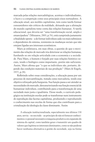 46

FLÁVIA CRISTINA OLIVEIRA MURBACH DE BARROS

marcada pelas relações mercadológicas, acentua o individualismo,
o lucro e a competição como seus principais eixos norteadores. A
educação atual, aos moldes capitalistas, tem como tarefa formar
consumidores não críticos da realidade, deixando que a alienação
do mundo capitalista tome conta das relações humanas. A tarefa
educacional, que deveria ser “uma transformação social, ampla e
emancipadora” (Mészaros, 2005, p.76), está cumprindo justamente
a ﬁnalidade oposta – a de formar indivíduos cada vez mais submissos
e dependentes do sistema, resistentes às mudanças sociais que não
estejam ligadas aos interesses econômicos.
Marx já enfatizava, em suas obras, a questão de que o movimento das relações de mercado iria deteriorar as relações humanas,
fundando-se em relação articulada com a economia e a sociedade. Para Marx, o homem é forjado por suas relações histórico-sociais, tendo o biológico como importante, porém não suficiente.
Assim, Marx aﬁrma que “o que os indivíduos são, portanto, depende das condições materiais de sua produção” (Marx & Engels,
1977, p.28).
Reﬂetindo sobre essas considerações, a educação passa por um
processo de mercantilização, tratada como mercadoria, tendo esse
objetivo reforçado pela burguesia. Sua função passa a ser atender as
necessidades do mercado, descaracterizando sua função essencial de
humanizar indivíduos, contribuindo para a transformação de uma
sociedade mais justa e igualitária. Desse modo, o currículo pedagógico na instituição escolar pode se transformar num instrumento
de reprodução das facetas capitalistas, produzindo e reproduzindo
o conhecimento nas escolas de forma que elas contribuam para a
cristalização da ideologia da classe dominante. Assim
A educação institucionalizada, especialmente nos últimos 150
anos, serviu – no seu todo – ao principio de não só fornecer conhecimentos e o pessoal necessário à máquina produtiva em expansão do
sistema do capital, como também gerar e transmitir um quadro de
valores que legitima os interesses dominantes, como se não pudesse
haver nenhuma alternativa à gestão da sociedade, seja na forma

 