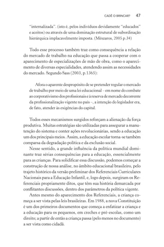 CADÊ O BRINCAR?

47

“internalizada”. (isto é, pelos indivíduos devidamente “educados”
e aceitos) ou através de uma dominação estrutural de subordinação
hierárquica implacavelmente imposta. (Mészaros, 2005 p.34)

Todo esse processo também traz como consequência a relação
do mercado de trabalho na educação que passa a cooperar com o
aparecimento de especializações de mão de obra, como o aparecimento de diversas especialidades, atendendo assim as necessidades
do mercado. Segundo Sass (2003, p.1365):
Afora o aparente despropósito de se pretender regular o mercado
de trabalho por meio de uma lei educacional – em nome do combate
ao corporativismo dos proﬁssionais e à reserva de mercado decorrente
da proﬁssionalização vigente no país –, a intenção do legislador era,
de fato, atender às exigências do capital.

Todos esses mecanismos surgidos reforçam a alienação da força
produtiva. Muitas estratégias são utilizadas para assegurar a manutenção do sistema e conter ações revolucionárias, sendo a educação
um dos principais meios. Assim, a educação escolar torna-se também
comparsa da degradação política e da exclusão social.
Nesse sentido, a grande inﬂuência da política mundial dominante traz sérias consequências para a educação, essencialmente
para as crianças. Para solidiﬁcar essa discussão, podemos começar a
construção de nossa análise, no âmbito educacional brasileiro, pelo
trajeto histórico da versão preliminar dos Referenciais Curriculares
Nacionais para a Educação Infantil, e, logo depois, surgiram os Referenciais propriamente ditos, que têm sua história demarcada por
conﬂitantes discussões, dentro dos parâmetros da política vigente.
Antes mesmo do aparecimento dos Referenciais, a criança começa a ser vista pelas leis brasileiras. Em 1988, a nova Constituição
é um dos primeiros documentos que começa a enfatizar a criança e
a educação para os pequenos, em creches e pré-escolas, como um
direito; a partir de então a criança passa (pelo menos no documento)
a ser vista como cidadã.

 