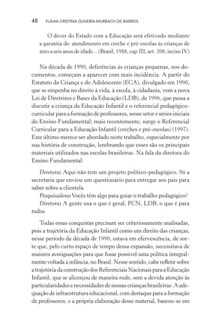 48

FLÁVIA CRISTINA OLIVEIRA MURBACH DE BARROS

O dever do Estado com a Educação será efetivado mediante
a garantia de: atendimento em creche e pré-escolas às crianças de
zero a seis anos de idade... (Brasil, 1988, cap.III, art. 208, inciso IV)

Na década de 1990, deferências às crianças pequenas, nos documentos, começam a aparecer com mais incidência. A partir do
Estatuto da Criança e do Adolescente (ECA), divulgado em 1990,
que se empenha no direito à vida, à escola, à cidadania, vem a nova
Lei de Diretrizes e Bases da Educação (LDB), de 1996, que passa a
discutir a criança da Educação Infantil e o referencial pedagógicocurricular para a formação de professores, nesse setor e séries iniciais
do Ensino Fundamental; mais recentemente, surge o Referencial
Curricular para a Educação Infantil (creches e pré-escolas) (1997).
Este último merece ser abordado neste trabalho, especialmente por
sua história de construção, lembrando que esses são os principais
materiais utilizados nas escolas brasileiras. Na fala da diretora do
Ensino Fundamental:
Diretora: Aqui não tem um projeto político-pedagógico. Só a
secretaria que enviou um questionário para entregar aos pais para
saber sobre a clientela.
Pesquisadora: Vocês têm algo para guiar o trabalho pedagógico?
Diretora: A gente usa o que é geral, PCN, LDB, o que é para
todos.
Todas essas conquistas precisam ser criteriosamente analisadas,
pois a trajetória da Educação Infantil como um direito das crianças,
nesse período da década de 1990, estava em efervescência, de sorte que, pelo curto espaço de tempo dessa expansão, necessitava de
maiores averiguações para que fosse possível uma política integralmente voltada à infância, no Brasil. Nesse sentido, cabe reﬂetir sobre
a trajetória da construção dos Referenciais Nacionais para a Educação
Infantil, que se alicerçou de maneira rude, sem a devida atenção às
particularidades e necessidades de nossas crianças brasileiras. A adequação de infraestrutura educacional, com destaque para a formação
de professores, e a própria elaboração desse material, baseou-se em

 