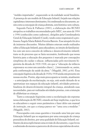 CADÊ O BRINCAR?

49

“moldes importados”, esquecendo-se da realidade social brasileira.
A presença de um modelo de Educação Infantil, forjado nas relações
capitalistas e interesses dominantes, foi condensada no documento, assim como a concepção de criança abstrata, sem história e sem cultura.
Segundo Faria & Palhares (2001), a elaboração dos RCNEI
atropelou os trabalhos encomendados pelo MEC, nos anos de 1994
e 1996 (conhecidos como cadernos), dirigidos pela Coordenadoria
Geral de Educação Infantil (Coedi), tendo como responsável a professora Ângela Maria Rabelo Ferreira Barreto. Esse atropelo foi alvo
de inúmeras discussões. Muitos debates estavam sendo realizados
sobre a Educação Infantil, para educadores, no intuito de familiarizálos com um novo conceito de infância e desenvolvimento infantil;
trata-se de processo que se fazia necessário, lembrando que nossa
história para a educação dos pequenos é marcada por concepções
simplistas do cuidar e educar, inﬂuenciadas pelo movimento higienista da década de 1920-1930, em que a “educação da infância
expressava-se como um caminho-chave [...] interessando-se, assim,
pela conformação da saúde da alma.” (Magaldi, 2002, p.66). Essa
concepção higiênica da década de 1920 e 1930 ainda está presente em
nossas escolas. Porém, algo mais preocupante se instala, atualmente
– a antecipação da escolarização, ou seja, está sendo deixado de se
oportunizar nos espaços da educação infantil, atividades potencializadoras do desenvolvimento integral da criança, atendendo suas
necessidades, para ser realizadas atividades prontas, com a intenção
de alfabetizar as crianças.
Tanto a concepção higienista como a escolarização são expostas
nessa elaboração do RCNEI, estando até hoje implícitas, o que leva
os educadores a seguir esses parâmetros e fazer deles um manual
de instrução, em que a criança parece ser “uma cera a modelar.”
(Magaldi, 2002).
Preocupados com essas questões e travando uma luta por uma
Educação Infantil que se organizava por uma concepção de criança
possuidora de direitos, por uma qualidade de Educação Infantil, militantes da área explicitaram uma revisão do documento, o que levou
a submissão do mesmo a pareceres de diversos especialistas do setor.

 