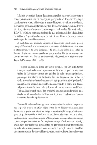 50

FLÁVIA CRISTINA OLIVEIRA MURBACH DE BARROS

Muitas questões foram levantadas pelos pareceristas sobre a
concepção naturalista da criança, impregnada no documento, o que
ocasiona um outro viés sobre a aprendizagem, o cuidar e o educar,
além de as propostas estarem escritas de maneira complexa, de forma
técnica, diﬁcultando o entendimento para o educador. Na realidade, o
RCNEI trabalha com a suposição de que a formação dos educadores
da infância é qualiﬁcada e que há estruturas física e humana para a
realização do trabalho docente.
A realidade em que nós vivemos é bem mais conﬂitante, pois a
desqualiﬁcação dos educadores e a escassez de infraestrutura para
o oferecimento de uma educação de qualidade estão presentes de
forma nítida, em nossas creches e pré-escolas. Torna-se, assim, um
documento ﬁctício frente a nossa realidade, conforme argumentam
Faria & Palhares (2001, p.9):
Nossa realidade é ainda um tanto distante. Por um lado, temos
um quadro de educadores pouco qualiﬁcados, e, por, outro, para
efeito de ilustração, temos um quadro de pais e mães oprimidos,
pouco participativos na dinâmica das instituições e que, antes de
tudo, necessitam da creche como um equipamento, não “podendo”
reconhecê-la como um direito, mas aceitando-a como um favor.
Algumas teses de mestrado e doutorado mostram essa realidade.
Tal realidade também se faz presente quando consideramos que,
atreladas à formação dos professores, temos as condições de funcionamento de cada equipamento.

Essa realidade revela um grande número de educadores despreparados para a atuação na Educação Infantil. O descaso para com essa
faixa etária pode ser visto na própria contratação de proﬁssionais,
para os quais o cuidar e o educar na escola se orientam por uma visão
maternalista e assistencialista. Alternativas para mudanças nesses
conceitos podem estar na formação desses proﬁssionais em serviço
e também naqueles que ainda estão no processo inicial de formação
e ainda não atuam, mostrando a eles que a educação infantil vai além
dos pressupostos de que cuidar e educar, mas se vinculam mais com a

 