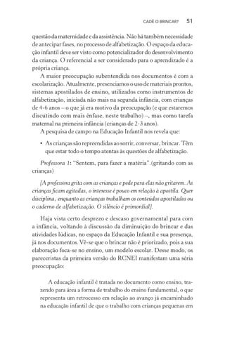 CADÊ O BRINCAR?

51

questão da maternidade e da assistência. Não há também necessidade
de antecipar fases, no processo de alfabetização. O espaço da educação infantil deve ser visto como potencializador do desenvolvimento
da criança. O referencial a ser considerado para o aprendizado é a
própria criança.
A maior preocupação subentendida nos documentos é com a
escolarização. Atualmente, presenciamos o uso de materiais prontos,
sistemas apostilados de ensino, utilizados como instrumentos de
alfabetização, iniciada não mais na segunda infância, com crianças
de 4-6 anos – o que já era motivo da preocupação (e que estaremos
discutindo com mais ênfase, neste trabalho) –, mas como tarefa
maternal na primeira infância (crianças de 2-3 anos).
A pesquisa de campo na Educação Infantil nos revela que:
• As crianças são repreendidas ao sorrir, conversar, brincar. Têm
que estar todo o tempo atentas às questões de alfabetização.
Professora 1: “Sentem, para fazer a matéria”.(gritando com as
crianças)
[A professora grita com as crianças e pede para elas não gritarem. As
crianças ﬁcam agitadas, o interesse é pouco em relação à apostila. Quer
disciplina, enquanto as crianças trabalham os conteúdos apostilados ou
o caderno de alfabetização. O silêncio é primordial].
Haja vista certo desprezo e descaso governamental para com
a infância, voltando à discussão da diminuição do brincar e das
atividades lúdicas, no espaço da Educação Infantil e sua presença,
já nos documentos. Vê-se que o brincar não é priorizado, pois a sua
elaboração foca-se no ensino, um modelo escolar. Desse modo, os
pareceristas da primeira versão do RCNEI manifestam uma séria
preocupação:
A educação infantil é tratada no documento como ensino, trazendo para área a forma de trabalho do ensino fundamental, o que
representa um retrocesso em relação ao avanço já encaminhado
na educação infantil de que o trabalho com crianças pequenas em

 