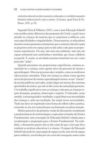 52

FLÁVIA CRISTINA OLIVEIRA MURBACH DE BARROS

contextos educativos deve assumir a educação e o cuidado enquanto
binômio indissociável e não o ensino. (Cerisara, apud Faria & Palhares, 2001, p.28)

Segundo Faria & Palhares (2001), essa é uma Educação Infantil
com moldes muito diferentes das propostas do Coedi, o qual visava
atender às crianças de maneira que se respeitasse a infância, com
suas especiﬁcidades e singularidades. Dessa maneira, os educadores
atuantes na área passaram a interpretar que o contexto educativo para
os pequenos seria um espaço para se dar aulas e não para se proporcionar experiências. Ou seja, não seria um ambiente, mas sim um
espaço estrutural com carteirinhas e mesinhas, giz, lousa e alfabeto
na parede. E, assim, as atividades prontas tomariam sua vez, como
parte das “aulas”.
Quando pensamos em proporcionar experiências, estamos assumindo ter a criança como agente ativo do processo de ensino e
aprendizagem. Mas esse processo não é simples, como os modismos
educacionais entendem. Falar em criança ou aluno como agentes
ativos do processo de ensino e aprendizagem tornou-se um “chavão”
de escolas públicas e privadas, sendo slogan até mesmo dos sistemas
apostilados de ensino, que não se dão conta da contradição presente.
Um trabalho signiﬁcativo com as crianças e não para as crianças requer formação, pesquisa, observação e registro. O educador, nesse
sentido, é um pesquisador e mediador, o qual observa as necessidades
das crianças e, pela sua mediação, faz surgir novas necessidades.
Tudo isso deve ser registrado como forma de reﬂetir sobre a prática,
tornando-se um rico material para sua formação em plena atuação.
Muitos pareceres da primeira versão do documento ressaltaram
a predominância de terminologias e expressões oriundas do Ensino
Fundamental, uma concepção de Educação Infantil voltada para a
escolarização e preparação para o Ensino Fundamental. Na realidade, o documento parece não se dar conta de que o eixo que deve
conduzir as práticas educativas é a criança. O espaço da Educação
Infantil não pode ter a percepção de espaço escola, mas sim de espaço
para a infância, envolvidas por um currículo emergente assim como

 