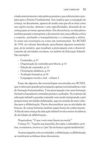 CADÊ O BRINCAR?

53

citado anteriormente e não práticas prontas e que referenciam o preparo para o Ensino Fundamental. Isso implica que a concepção de
criança, no documento, aparece de modo com que ela se situe como
um sujeito escolar, abstrato e sem especiﬁcidades, deixando de ser
criança para se tornar apenas aluno. Em decorrência, os educadores
também passam a interpretar o documento sem uma reﬂexão crítica
a respeito, aceitando-o tranquilamente e a começando a utilizálo como um receituário ou como um instrumental. No RCNEI
de 1998, no volume Introdução, percebemos algumas terminologias, já no sumário, que ressaltam a preocupação com o desenvolvimento de atividades escolares, no âmbito da Educação Infantil.
São exemplos:
–
–
–
–
–
–

Conteúdos, p.47
Organização de conteúdos por blocos, p.53
Seleção de conteúdos, p.53
Orientações didáticas, p.54
Avaliação formativa, p.58
Linguagem escrita e oral - volume 3

Essas são algumas das terminologias encontradas nos RCNEI,
que evidenciam grandes preocupações apenas normatizadoras e não
de formação humanizadora. Uma preocupação com uma formação
formativa baseada em conteúdos prontos e acabados. No contexto da
educação infantil a questão conteúdo vem sendo interpretada como
proporcionar atividades didatizadas, aqui no sentido de mais voltadas para a alfabetização. Parece desconsiderar que as atividades do
brincar, do contar histórias também sejam fontes de conhecimento.
A fala de uma criança da educação infantil revela a maior incidência
de atividades de alfabetização...
Pesquisadora: “O que vocês mais fazem na escola?”
Criança N.: “A gente usa massinha, faz cópia, o calendário, as letras, os números, escreve e a ‘pro’ faz na lousa e a gente também faz”.
As preocupações com os conteúdos, a didatização e a alfabetização
se constituem as ênfases desse documento.

 