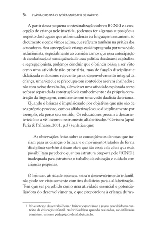 54

FLÁVIA CRISTINA OLIVEIRA MURBACH DE BARROS

A partir dessa pequena contextualização sobre o RCNEI e a concepção de criança nele inserida, podemos ter algumas suposições a
respeito dos lugares que as brincadeiras e a linguagem assumem, no
documento e como vimos acima, que reﬂetem também na prática dos
educadores. Se a concepção de criança está impregnada por uma visão
reducionista, especialmente ao considerarmos que essa antecipação
da escolarização é consequência de uma política dominante capitalista
e segregacionista, podemos concluir que o brincar passa a ser visto
como uma atividade não prioritária, mas de função disciplinar e
didatizada e não como relevante para o desenvolvimento integral da
criança, uma vez que se preocupa com conteúdos a serem ensinados e
não com o eixo de trabalho, além de ser uma atividade explorada como
se fosse separada da construção do conhecimento e da própria construção da linguagem, condizente com uma visão dualista da criança.
Quando o brincar é impulsionado por objetivos que não são de
seu próprio processo, como a alfabetização ou o disciplinamento por
exemplo, ela perde seu sentido. Os educadores passam a descaracterizá-lo e a vê-lo como instrumento alfabetizador.2 Cerisara (apud
Faria & Palhares, 2001, p.37) enfatiza que:
As observações feitas sobre as conseqüências danosas que trariam para as crianças o brincar e o movimento tratados de forma
disciplinar também deixam claro que são estes dois eixos que mais
possibilitam perceber o quanto a estrutura proposta pelo RCNEI é
inadequada para estruturar o trabalho de educação e cuidado com
crianças pequenas.

O brincar, atividade essencial para o desenvolvimento infantil,
não pode ser visto somente com ﬁns didáticos para a alfabetização.
Tem que ser percebido como uma atividade essencial e potencializadora do desenvolvimento, e que proporciona à criança duran2 No contexto deste trabalhom o brincar espontâneo é pouco percebido no contexto da educação infantil. As brincadeiras quando realizadas, são utilizadas
como instrumento pedagógico de alfabetização.

 