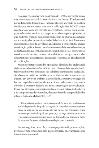 56

FLÁVIA CRISTINA OLIVEIRA MURBACH DE BARROS

Essa repercussão travada na década de 1990 se apresenta como
um alicerce processual da transferência do Ensino Fundamental
para a Educação Infantil que, juntamente com a pressão da política
dominante, com o passar dos anos e utilização dos RCNEI como
receituários e com um formato antecipatório, tornou clara a obrigatoriedade desta última em preparar as crianças para a primeira, o
que podemos traduzir como uma preparação da criança para etapas
mais antecipadas. A antecipação da alfabetização, o disciplinamento
das crianças, o uso de atividades enfadonhas e sem sentido, apenas
com função gráﬁca, fazem que diminua o envolvimento das crianças
com atividades que tenham sentido e signiﬁcado a elas, essenciais ao
seu desenvolvimento, como as brincadeiras, as cantigas, as atividades artísticas e de expressão, prendendo-se apenas às atividades de
decodiﬁcação.
Mesmo com tantos estudos e pesquisas direcionados à relevância
do brincar e das atividades lúdicas para o desenvolvimento infantil,
tais procedimentos ainda não são valorizados pela nossa sociedade.
As alavancas políticas neoliberais e os ideários dominantes introduzem, em diversos âmbitos da sociedade, a supervalorização do
homem capitalista, reduzindo a relevância do homem – que, antes
de tudo, é humano, forjado por suas apropriações socioculturais.
Consequentemente, a educação escolar se reduz à detenção de saberes
e ao cumprimento de conteúdos, desconsiderando as especiﬁcidades
infantis. Salienta Mello (2005, p.39):
É importante lembrar que a passagem do brincar ao estudar como
atividade por meio da qual a criança mais aprende não acontece num
passe de mágica, de um momento pra outro. Ao contrário, é um
processo por meio do qual, aos poucos, a criança vai deixando de se
relacionar com o mundo por meio da brincadeira e começa a fazer
do estudo a forma explícita de sua relação com o mundo.

Por conseguinte, a escola, como espaço de múltiplas relações,
precisa ser um espaço também para o brincar, oportunizando sua
interação com o mundo.

 
