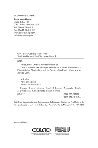 © 2009 Editora UNESP
Cultura Acadêmica
Praça da Sé, 108
01001-900 – São Paulo – SP
Tel.: (0xx11) 3242-7171
Fax: (0xx11) 3242-7172
www.editoraunesp.com.br
feu@editora.unesp.br

CIP – Brasil. Catalogação na fonte
Sindicato Nacional dos Editores de Livros, RJ
B273c
Barros, Flávia Cristina Oliveira Murbach de
Cadê o brincar? : da educação infantil para o ensino fundamental /
Flávia Cristina Oliveira Murbach de Barros. – São Paulo : Cultura Acadêmica, 2009.
il.
Apêndice
Inclui bibliograﬁa
ISBN 978-85-7983-023-5
1. Crianças – Desenvolvimento – Brasil. 2. Crianças – Recreação – Brasil.
3. Brincadeiras. 4. Rendimento escolar. I. Título.
09-6217.

CDD: 305.2310981
CDU: 316.42-053.6

Este livro é publicado pelo Programa de Publicações Digitais da Pró-Reitoria de
Pós-Graduação da Universidade Estadual Paulista “Júlio de Mesquita Filho” (UNESP)

Editora aﬁliada:

 