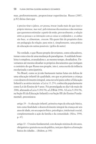 58

FLÁVIA CRISTINA OLIVEIRA MURBACH DE BARROS

mas, preferentemente, proporcionar experiências. Russo (2007,
p.82) deixa claro que
é preciso tirar o jaleco, ser pessoa, trocar (nada mais do que isso) o
próprio interesse, mas real, pelo interesse dos meninos e das meninas
que queremos estimular: a partir de então, provavelmente, a relação
entre as pessoas e as interações com as coisas se confundem e, se ambas
são boas, se alimentam, crescem. Há quem fale do propósito disto
em pedagogia da relação; para mim é, simplesmente, uma prática
de educação em outras possíveis. (grifos do autor)

Na verdade, o que Russo propõe deveríamos, como educadores,
tomar como eixo de uma mudança de paradigmas. A realidade brasileira é complexa, avassaladora e, ao mesmo tempo, desaﬁadora. Deveríamos até mesmo desaﬁar os próprios documentos que instigam
o contrário do que Russo nos propõe, isto é, uma escola da infância
escolarizada e antecipatória.
No Brasil, como se já não bastassem tantas lutas em defesa de
uma educação infantil de qualidade, em que se priorizem a criança
e seu desenvolvimento integral, uma nova lei paira sobre a Educação
Infantil e as séries iniciais: a Lei n.11.274, conhecida popularmente
como Lei do Ensino de 9 anos. Foi promulgada no dia 6 de maio de
2006, alterando a Lei n.9.394/96, a LDB de 1996. A Lei n.9.394/96,
na Seção II (da Educação Infantil) e na Seção III (do Ensino Fundamental), preconizava:
artigo 29 – A educação infantil, primeira etapa da educação básica,
tem como ﬁnalidade o desenvolvimento integral da criança até seis
anos de idade, em seu aspecto físico, psicológico, intelectual e social,
complementando a ação da família e da comunidade. (Silva, 1998,
p. 47)
artigo 32 – O ensino fundamental, com duração mínima de oito anos,
obrigatório e gratuito na escola pública, terá por objetivo a formação
básica do cidadão... (ibidem, p.148)

 