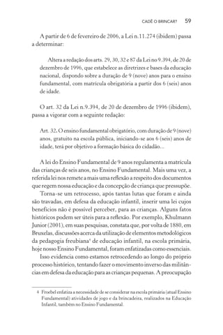 CADÊ O BRINCAR?

59

A partir de 6 de fevereiro de 2006, a Lei n.11.274 (ibidem) passa
a determinar:
Altera a redação dos arts. 29, 30, 32 e 87 da Lei no 9.394, de 20 de
dezembro de 1996, que estabelece as diretrizes e bases da educação
nacional, dispondo sobre a duração de 9 (nove) anos para o ensino
fundamental, com matrícula obrigatória a partir dos 6 (seis) anos
de idade.

O art. 32 da Lei n.9.394, de 20 de dezembro de 1996 (ibidem),
passa a vigorar com a seguinte redação:
Art. 32. O ensino fundamental obrigatório, com duração de 9 (nove)
anos, gratuito na escola pública, iniciando-se aos 6 (seis) anos de
idade, terá por objetivo a formação básica do cidadão...

A lei do Ensino Fundamental de 9 anos regulamenta a matrícula
das crianças de seis anos, no Ensino Fundamental. Mais uma vez, a
referida lei nos remete a mais uma reﬂexão a respeito dos documentos
que regem nossa educação e da concepção de criança que pressupõe.
Torna-se um retrocesso, após tantas lutas que foram e ainda
são travadas, em defesa da educação infantil, inserir uma lei cujos
benefícios não é possível perceber, para as crianças. Alguns fatos
históricos podem ser úteis para a reﬂexão. Por exemplo, Khulmann
Junior (2001), em suas pesquisas, constata que, por volta de 1880, em
Bruxelas, discussões acerca da utilização de elementos metodológicos
da pedagogia freubiana4 de educação infantil, na escola primária,
hoje nosso Ensino Fundamental, foram enfatizadas como essenciais.
Isso evidencia como estamos retrocedendo ao longo do próprio
processo histórico, tentando fazer o movimento inverso das militâncias em defesa da educação para as crianças pequenas. A preocupação
4 Froebel enfatiza a necessidade de se considerar na escola primária (atual Ensino
Fundamental) atividades de jogo e da brincadeira, realizados na Educação
Infantil, também no Ensino Fundamental.

 