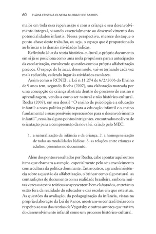 60

FLÁVIA CRISTINA OLIVEIRA MURBACH DE BARROS

maior em toda essa repercussão é com a criança e seu desenvolvimento integral, visando essencialmente ao desenvolvimento das
potencialidades infantis. Nessa perspectiva, merece destaque o
ponto-chave deste trabalho, ou seja, o espaço que é proporcionado
ao brincar e às demais atividades lúdicas.
Reﬂetindo à luz da teoria histórico-cultural, o próprio documento
em si já se posiciona como uma mola propulsora para a antecipação
da escolarização, envolvendo questões como a própria alfabetização
precoce. O espaço do brincar, desse modo, vai-se tornando cada vez
mais reduzido, cedendo lugar às atividades escolares.
Assim como o RCNEI, a Lei n.11.274 de 6/2/2006 do Ensino
de 9 anos tem, segundo Rocha (2007), sua elaboração marcada por
uma concepção de criança abstrata dentro do processo de ensino e
aprendizagem, vendo-a como ser natural e não histórico-cultural.
Rocha (2007), em seu dossiê “O ensino de psicologia e a educação
infantil: a nova política pública para a educação infantil e o ensino
fundamental e suas possíveis repercussões para o desenvolvimento
infantil”, ressalta alguns pontos intrigantes, encontrados no livro de
orientação para a compreensão da nova lei, criado pelo MEC:
1. a naturalização da infância e da criança, 2. a homogeneização
de todas as modalidades lúdicas; 3. as relações entre crianças e
adultos, presentes no documento.

Além dos pontos ressaltados por Rocha, cabe apontar aqui outros
itens que chamam a atenção, especialmente pelo seu envolvimento
com a cultura da política dominante. Entre outros, a grande insistência sobre a questão da alfabetização, o brincar como algo natural, as
contradições do documento com a realidade brasileira, embora muitas vezes os textos teóricos se apresentem bem elaborados, entretanto
estão fora da realidade do educador e das escolas em que este atua.
As questões da avaliação, da pedagogização da infância, vistas na
própria elaboração da Lei de 9 anos, mostram-se contraditórias com
respeito ao uso das teorias de Vygotsky e outros autores que tratam
do desenvolvimento infantil como um processo histórico-cultural.

 