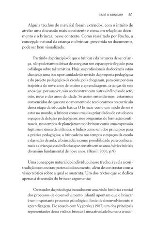 CADÊ O BRINCAR?

61

Alguns trechos do material foram extraídos, com o intuito de
atrelar uma discussão mais consistente e coesa em relação ao documento e o brincar, nesse contexto. Como ressaltado por Rocha, a
concepção natural da criança e o brincar, percebida no documento,
pode ser bem visualizada:
Partindo do princípio de que o brincar é da natureza de ser criança, não poderíamos deixar de assegurar um espaço privilegiado para
o diálogo sobre tal temática. Hoje, os proﬁssionais da docência estão
diante de uma boa oportunidade de revisão da proposta pedagógica
e do projeto pedagógico da escola, pois chegaram, para compor essa
trajetória de nove anos de ensino e aprendizagens, crianças de seis
anos que, por sua vez, vão se encontrar com outras infâncias de sete,
oito, nove e dez anos de idade. Se assim entendermos, estaremos
convencidos de que este é o momento de recolocarmos no currículo
dessa etapa da educação básica O brincar como um modo de ser e
estar no mundo; o brincar como uma das prioridades de estudo nos
espaços de debates pedagógicos, nos programas de formação continuada, nos tempos de planejamento; o brincar como uma expressão
legítima e única da infância; o lúdico como um dos princípios para
a prática pedagógica; a brincadeira nos tempos e espaços da escola
e das salas de aula; a brincadeira como possibilidade para conhecer
mais as crianças e as infâncias que constituem os anos/séries iniciais
do ensino fundamental de nove anos. (Brasil, 2006, p.9)

Uma concepção natural do indivíduo, nesse trecho, revela a contradição com outras partes do documento, além de contrastar com a
visão teórica sobre a qual se sustenta. Um dos textos que se dedica
apenas à discussão do brincar argumenta:
Os estudos da psicologia baseados em uma visão histórica e social
dos processos de desenvolvimento infantil apontam que o brincar
é um importante processo psicológico, fonte de desenvolvimento e
aprendizagem. De acordo com Vygotsky (1987) um dos principais
representantes dessa visão, o brincar é uma atividade humana criado-

 