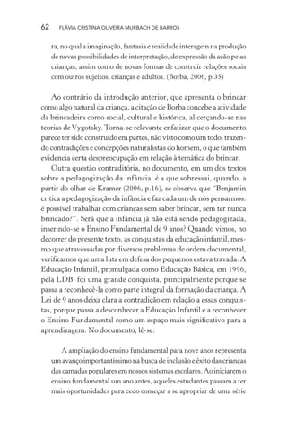 62

FLÁVIA CRISTINA OLIVEIRA MURBACH DE BARROS

ra, no qual a imaginação, fantasia e realidade interagem na produção
de novas possibilidades de interpretação, de expressão da ação pelas
crianças, assim como de novas formas de construir relações socais
com outros sujeitos, crianças e adultos. (Borba, 2006, p.35)

Ao contrário da introdução anterior, que apresenta o brincar
como algo natural da criança, a citação de Borba concebe a atividade
da brincadeira como social, cultural e histórica, alicerçando-se nas
teorias de Vygotsky. Torna-se relevante enfatizar que o documento
parece ter sido construído em partes, não visto como um todo, trazendo contradições e concepções naturalistas do homem, o que também
evidencia certa despreocupação em relação à temática do brincar.
Outra questão contraditória, no documento, em um dos textos
sobre a pedagogização da infância, é a que sobressai, quando, a
partir do olhar de Kramer (2006, p.16), se observa que “Benjamin
critica a pedagogização da infância e faz cada um de nós pensarmos:
é possível trabalhar com crianças sem saber brincar, sem ter nunca
brincado?”. Será que a infância já não está sendo pedagogizada,
inserindo-se o Ensino Fundamental de 9 anos? Quando vimos, no
decorrer do presente texto, as conquistas da educação infantil, mesmo que atravessadas por diversos problemas de ordem documental,
veriﬁcamos que uma luta em defesa dos pequenos estava travada. A
Educação Infantil, promulgada como Educação Básica, em 1996,
pela LDB, foi uma grande conquista, principalmente porque se
passa a reconhecê-la como parte integral da formação da criança. A
Lei de 9 anos deixa clara a contradição em relação a essas conquistas, porque passa a desconhecer a Educação Infantil e a reconhecer
o Ensino Fundamental como um espaço mais signiﬁcativo para a
aprendizagem. No documento, lê-se:
A ampliação do ensino fundamental para nove anos representa
um avanço importantíssimo na busca de inclusão e êxito das crianças
das camadas populares em nossos sistemas escolares. Ao iniciarem o
ensino fundamental um ano antes, aqueles estudantes passam a ter
mais oportunidades para cedo começar a se apropriar de uma série

 