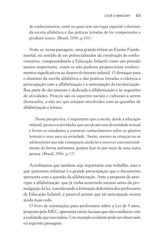 CADÊ O BRINCAR?

63

de conhecimentos, entre os quais tem um lugar especial o domínio
da escrita alfabética e das práticas letradas de ler compreender e
produzir textos. (Brasil, 2006, p.101)

Nota-se, nessa passagem, uma grande ênfase ao Ensino Fundamental, no sentido de ser potencializador da construção de conhecimentos, compreendendo a Educação Infantil como um período
menos importante, como se não pudesse proporcionar conhecimentos signiﬁcativos ao desenvolvimento infantil. O destaque para
o domínio da escrita alfabética e das práticas letradas evidencia a
preocupação com a alfabetização e a antecipação da escolarização.
Boa parte do documento é dedicada à alfabetização e às sugestões
de atividades. Poucos são os aspectos sociais e culturais a serem
destacados, a não ser que estejam envolvidos com as questões de
alfabetização e leitura:
Nessa perspectiva, é importante que a escola, desde a educação
infantil, promova atividades que envolvam essa diversidade textual
e levem os estudantes a construir conhecimentos sobre os gêneros
textuais e seus usos na sociedade. Assim, mesmo as crianças ou os
adolescentes que não conseguem ainda ler e escrever convencionalmente de forma autônoma, podem fazê-lo por meio de uma outra
pessoa. (Brasil, 2006, p.72)

Acreditamos que também seja importante esse trabalho, mas o
que queremos enfatizar é a grande preocupação que o documento
apresenta com a questão da alfabetização. Ante a proposta de antecipar a alfabetização, que já vinha ocorrendo mesmo antes da promulgação da lei, considerando a formação deﬁcitária dos professores
de Educação Infantil, é possível pensar que tal antecipação ocorra
ainda mais cedo.
O livro de orientações para professores sobre a Lei de 9 anos,
proposto pelo MEC, apresenta várias lacunas que não condizem com
a realidade que nos rodeia. Um exemplo evidente pode ser observado
na seguinte passagem:

 