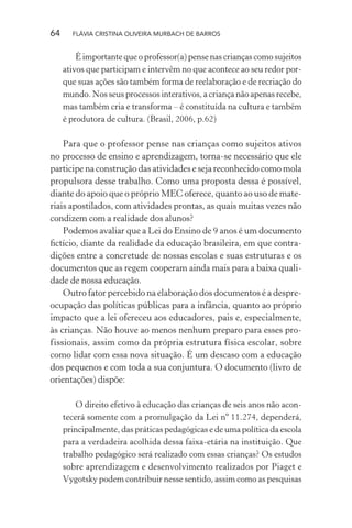 64

FLÁVIA CRISTINA OLIVEIRA MURBACH DE BARROS

É importante que o professor(a) pense nas crianças como sujeitos
ativos que participam e intervêm no que acontece ao seu redor porque suas ações são também forma de reelaboração e de recriação do
mundo. Nos seus processos interativos, a criança não apenas recebe,
mas também cria e transforma – é constituída na cultura e também
é produtora de cultura. (Brasil, 2006, p.62)

Para que o professor pense nas crianças como sujeitos ativos
no processo de ensino e aprendizagem, torna-se necessário que ele
participe na construção das atividades e seja reconhecido como mola
propulsora desse trabalho. Como uma proposta dessa é possível,
diante do apoio que o próprio MEC oferece, quanto ao uso de materiais apostilados, com atividades prontas, as quais muitas vezes não
condizem com a realidade dos alunos?
Podemos avaliar que a Lei do Ensino de 9 anos é um documento
ﬁctício, diante da realidade da educação brasileira, em que contradições entre a concretude de nossas escolas e suas estruturas e os
documentos que as regem cooperam ainda mais para a baixa qualidade de nossa educação.
Outro fator percebido na elaboração dos documentos é a despreocupação das políticas públicas para a infância, quanto ao próprio
impacto que a lei ofereceu aos educadores, pais e, especialmente,
às crianças. Não houve ao menos nenhum preparo para esses profissionais, assim como da própria estrutura física escolar, sobre
como lidar com essa nova situação. É um descaso com a educação
dos pequenos e com toda a sua conjuntura. O documento (livro de
orientações) dispõe:
O direito efetivo à educação das crianças de seis anos não acontecerá somente com a promulgação da Lei nº 11.274, dependerá,
principalmente, das práticas pedagógicas e de uma política da escola
para a verdadeira acolhida dessa faixa-etária na instituição. Que
trabalho pedagógico será realizado com essas crianças? Os estudos
sobre aprendizagem e desenvolvimento realizados por Piaget e
Vygotsky podem contribuir nesse sentido, assim como as pesquisas

 