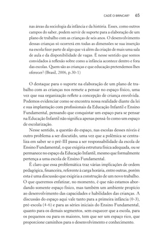 CADÊ O BRINCAR?

65

nas áreas da sociologia da infância e da história. Esses, como outros
campos do saber, podem servir de suporte para a elaboração de um
plano de trabalho com as crianças de seis anos. O desenvolvimento
dessas crianças só ocorrerá em todas as dimensões se sua inserção
na escola ﬁzer parte de algo que vá além da criação de mais uma sala
de aula e da disponibilidade de vagas. É nesse sentido que somos
convidados à reﬂexão sobre como a infância acontece dentro e fora
das escolas. Quem são as crianças e que educação pretendemos lhes
oferecer? (Brasil, 2006, p.30-1)

O destaque para o suporte na elaboração de um plano de trabalho com as crianças nos remete a pensar no espaço físico, uma
vez que sua organização reﬂete a concepção de criança envolvida.
Podemos evidenciar como se encontra nossa realidade diante da lei
e sua implantação com proﬁssionais da Educação Infantil e Ensino
Fundamental, pensando que conquistar um espaço para se pensar
na Educação Infantil não signiﬁca apenas pensá-lo como um espaço
de escolarização.
Nesse sentido, a questão do espaço, nas escolas desses níveis é
outro problema a ser discutido, uma vez que a polêmica se centraliza em saber se o pré-III passa a ser responsabilidade da escola de
Ensino Fundamental, o que exigiria estrutura física adequada, ou se
permanece no espaço da Educação Infantil, mesmo que formalmente
pertença a uma escola de Ensino Fundamental.
É claro que essa problemática traz várias implicações de ordem
pedagógica, ﬁnanceira, referente à carga horária, entre outras, porém
esta é uma discussão que exigiria a construção de um novo trabalho.
O que queremos enfatizar, no momento, é que não estamos abordando somente espaço físico, mas também um ambiente propício
ao desenvolvimento das capacidades e habilidades das crianças. A
discussão do espaço aqui vale tanto para a primeira infância (0-3),
pré-escola (4-6) e para as séries iniciais do Ensino Fundamental,
quanto para os demais segmentos, sem esquecer que a escola, para
os pequenos ou para os maiores, tem que ser um espaço rico, que
proporcione caminhos para o desenvolvimento e conhecimento.

 