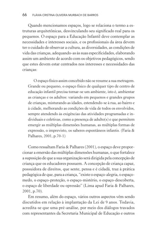 66

FLÁVIA CRISTINA OLIVEIRA MURBACH DE BARROS

Quando mencionamos espaços, logo se relaciona o termo a estruturas arquitetônicas, desvinculando seu signiﬁcado real para os
pequenos. O espaço para a Educação Infantil deve contemplar as
necessidades e interesses sociais, e os proﬁssionais da área devem
ter o cuidado de observar a cultura, as diversidades, as condições de
vida das crianças, adequando-as às suas especiﬁcidades, elaborando
assim um ambiente de acordo com os objetivos pedagógicos, sendo
que estes devem estar centrados nos interesses e necessidades das
crianças:
O espaço físico assim concebido não se resume a sua metragem.
Grande ou pequeno, o espaço físico de qualquer tipo de centro de
educação infantil precisa tornar-se um ambiente, isto é, ambientar
as crianças e os adultos: variando em pequenos e grandes grupos
de crianças, misturando as idades, estendendo-se à rua, ao bairro e
à cidade, melhorando as condições de vida de todos os envolvidos,
sempre atendendo às exigências das atividades programadas e individuais e coletivas, como a presença de adulto(s) e que permitem
emergir as múltiplas dimensões humanas, as múltiplas formas de
expressão, o imprevisto, os saberes espontâneos infantis. (Faria &
Palhares, 2001, p.70-1)

Como ressaltam Faria & Palhares (2001), o espaço deve proporcionar a emersão das múltiplas dimensões humanas, o que fortalece
a suposição de que a sua organização será dirigida pela concepção de
criança que os educadores possuem. A concepção de criança capaz,
possuidora de direitos, que sente, pensa e é cidadã, traz à prática
pedagógica de que, para a criança, “existe o espaço-alegria, o espaçomedo, o espaço-proteção, o espaço-mistério, o espaço-descoberta,
o espaço de liberdade ou opressão” (Lima apud Faria & Palhares,
2001, p.70).
Em resumo, além do espaço, vários outros aspectos vêm sendo
discutidos em relação à implantação da Lei de 9 anos. Todavia,
acredita-se que uma pré-análise, por meio dos diálogos travados
com representantes da Secretaria Municipal de Educação e outros

 
