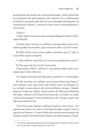 CADÊ O BRINCAR?

67

proﬁssionais que atuam nas escolas pesquisadas,5 pode representar
as concepções dos participantes com respeito à lei e à diminuição
do brincar, pensando pela ótica de sua concepção antecipatória da
escolarização infantil. Usaremos nomes letras correspondentes a
seus nomes.
Nome: S
Cargo: Supervisora de projetos de aprendizagem (atende à Educação Infantil)
Durante uma conversa ao telefone (a pesquisadora estava tentando agendar um encontro, para conversar sobre a Lei de 9 anos):
S: Olha, Flávia, mas eu acho melhor você falar com a C. sabe, aí
o que faltar a gente completa.
S. (pelo telefone, antes de eu ir conversar pessoalmente com C):
S: Mas aqui não tem Lei de 9 anos ainda.
Pesquisadora: Mas S., fala pra C. que preciso saber qual a concepção que se tem sobre isso.
Ao chegar à Secretaria da Educação, encontrei S. e ela ressaltou:
S: Ah, pra mim, na verdade, nós já temos alunos que fazem 7
anos durante o ano, quer dizer, que entram com 6 na primeira. E,
na verdade, nossos alunos não terão problema, porque, falando
daqui de (nome da cidade), nossos alunos da Educação Infantil já
tem lápis, caderno e tal. Essa lei pra mim não vai mudar em nada,
a única preocupação é com os professores, né?, porque a gente não
sabe para onde eles vão.
Com base nesse diálogo, podemos analisar vários itens. Um
aspecto que merece ser visto é a relevância do lápis e papel, como se
apenas isso bastasse. A entrevistada não mostrou preocupação em
relação ao desenvolvimento das crianças, em outros aspectos, focali5 As escolas pesquisadas ainda não são orientadas pela lei referida, tendo em vista
que o prazo para a regulamentação vai até 2010.

 