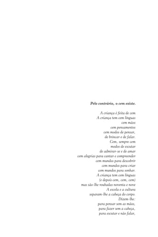 Pelo contrário, o cem existe.
A criança é feita de cem
A criança tem cem línguas
cem mãos
cem pensamentos
cem modos de pensar,
de brincar e de falar.
Cem, sempre cem
modos de escutar
de admirar-se e de amar
cem alegrias para cantar e compreender
cem mundos para descobrir
cem mundos para criar
cem mundos para sonhar.
A criança tem cem línguas
(e depois cem, cem, cem)
mas são-lhe roubadas noventa e nove
A escola e a cultura
separam-lhe a cabeça do corpo.
Dizem-lhe:
para pensar sem as mãos,
para fazer sem a cabeça,
para escutar e não falar,

 