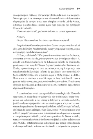 CADÊ O BRINCAR?

69

suas principais práticas, o brincar perderá ainda mais o seu espaço.
Nessa perspectiva, como pode ser visto mediante as informações
da pesquisa de campo, ainda sem a implantação da Lei de 9 anos,
o brincar e as atividades lúdicas quase nem existem, nas escolas de
Educação Infantil.
Na entrevista com C, podemos evidenciar outros agravantes.
Nome: C
Cargo: Coordenadora de ensino e gestão educacional
Pesquisadora: Gostaria que você me falasse um pouco sobre a Lei
de 9 anos do Ensino Fundamental e o que você pensa a respeito, como
o município está lidando com isso?
C: Bom, a ideia do MEC é garantir um número maior de alunos,
aumentar a escolaridade, passar para 9 anos a obrigatoriedade. A
cidade tem toda uma história na Educação Infantil de qualidade,
professores com mais de 20 anos. Agora é preciso saber fazer essa lei.
Então, a gente tem que ter uma estrutura, mas, aqui, a gente já tem
uma história de Educação Infantil de qualidade. Você tem o RCN?
Sabe o RCN? Então, nós seguimos o que o RCN propõe, a LDB...
Bem, eu acho que tem umas 50 vagas na área do infantil , mas a
gente não fez o concurso, porque não sabe como vai ser. Precisamos
de mais informações, pedimos para o MEC e estamos aguardando
algumas informações.
A coordenadora revela certa passividade em relação à lei. Entende
que é uma lei e que deve ser cumprida, não a criticando, o que comprova sua submissão a ela. Chega a defender a intenção do MEC,
justiﬁcando ser algo positivo. Ao mesmo tempo, acaba por expressar
um enfraquecimento de um espírito de luta pela Educação Infantil,
defendendo a escolarização. Suas falas, como “Nós seguimos o que
o RCN propõe”, evidencia sua visão não crítica, dispondo-se apenas
a cumprir o que é deﬁnido por lei, sem questioná-la. Nesse sentido,
torna-se necessário retornar às discussões já feitas sobre a elaboração
dos RCNEI, enfatizando que a discussão que estava sendo levada
a efeito pelo Coedi, anteriormente, tendo o propósito de preparar

 