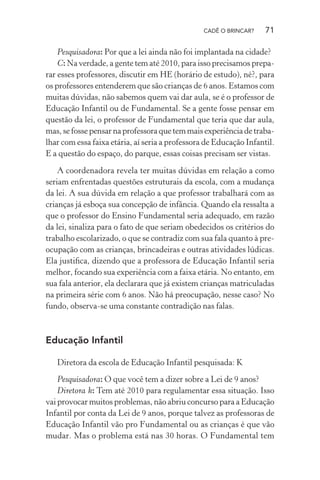 CADÊ O BRINCAR?

71

Pesquisadora: Por que a lei ainda não foi implantada na cidade?
C: Na verdade, a gente tem até 2010, para isso precisamos preparar esses professores, discutir em HE (horário de estudo), né?, para
os professores entenderem que são crianças de 6 anos. Estamos com
muitas dúvidas, não sabemos quem vai dar aula, se é o professor de
Educação Infantil ou de Fundamental. Se a gente fosse pensar em
questão da lei, o professor de Fundamental que teria que dar aula,
mas, se fosse pensar na professora que tem mais experiência de trabalhar com essa faixa etária, aí seria a professora de Educação Infantil.
E a questão do espaço, do parque, essas coisas precisam ser vistas.
A coordenadora revela ter muitas dúvidas em relação a como
seriam enfrentadas questões estruturais da escola, com a mudança
da lei. A sua dúvida em relação a que professor trabalhará com as
crianças já esboça sua concepção de infância. Quando ela ressalta a
que o professor do Ensino Fundamental seria adequado, em razão
da lei, sinaliza para o fato de que seriam obedecidos os critérios do
trabalho escolarizado, o que se contradiz com sua fala quanto à preocupação com as crianças, brincadeiras e outras atividades lúdicas.
Ela justiﬁca, dizendo que a professora de Educação Infantil seria
melhor, focando sua experiência com a faixa etária. No entanto, em
sua fala anterior, ela declarara que já existem crianças matriculadas
na primeira série com 6 anos. Não há preocupação, nesse caso? No
fundo, observa-se uma constante contradição nas falas.

Educação Infantil
Diretora da escola de Educação Infantil pesquisada: K
Pesquisadora: O que você tem a dizer sobre a Lei de 9 anos?
Diretora k: Tem até 2010 para regulamentar essa situação. Isso
vai provocar muitos problemas, não abriu concurso para a Educação
Infantil por conta da Lei de 9 anos, porque talvez as professoras de
Educação Infantil vão pro Fundamental ou as crianças é que vão
mudar. Mas o problema está nas 30 horas. O Fundamental tem

 