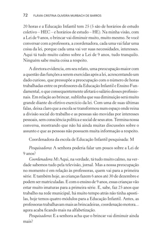72

FLÁVIA CRISTINA OLIVEIRA MURBACH DE BARROS

20 horas e a Educação Infantil tem 25 (5 são de horários de estudo
coletivo – HEC – e horários de estudo – HE). Na minha visão, com
a Lei de 9 anos, o brincar vai diminuir muito, muito mesmo. Se você
conversar com a professora, a coordenadora, cada uma vai falar uma
coisa da lei, porque cada uma vai ver suas necessidades, interesses.
Aqui tá tudo muito calmo sobre a Lei de 9 anos, tudo tranquilo.
Ninguém sabe muita coisa a respeito.
A diretora evidencia, em seu relato, uma preocupação maior com
a questão das funções a serem exercidas após a lei, acrescentando um
dado curioso, que pressupõe a preocupação com o número de horas
trabalhadas entre os professores da Educação Infantil e Ensino Fundamental, o que consequentemente afetará o salário desses proﬁssionais. Em relação ao brincar, sublinha que sua diminuição será muito
grande diante do efetivo exercício da lei. Com uma de suas últimas
falas, deixa claro que a escola se transformou num espaço onde reina
a divisão social do trabalho e as pessoas são movidas por interesses
pessoais, sem consciência política e social de seus atos. Termina nossa
conversa, mostrando que não há ainda muitas discussões sobre o
assunto e que as pessoas não possuem muita informação a respeito.
Coordenadora da escola de Educação Infantil pesquisada: M
Pesquisadora: A senhora poderia falar um pouco sobre a Lei de
9 anos?
Coordenadora M: Aqui, na verdade, tá tudo muito calmo, na verdade sabemos tudo pela televisão, jornal. Mas a nossa preocupação
no momento é em relação às professoras, quem vai para a primeira
série. E também hoje, as crianças fazem 6 anos até 30 de dezembro e
podem ser matriculadas. E com o ensino de 9 anos, essas crianças vão
estar muito imaturas para a primeira série. E, sabe, faz 25 anos que
trabalho na rede municipal, há muito tempo atrás não tinha apostilas, hoje temos quatro módulos para a Educação Infantil. Antes, as
professoras trabalhavam mais as brincadeiras, coordenação motora...
agora acaba ﬁcando mais na alfabetização.
Pesquisadora: E a senhora acha que o brincar vai diminuir ainda
mais?

 