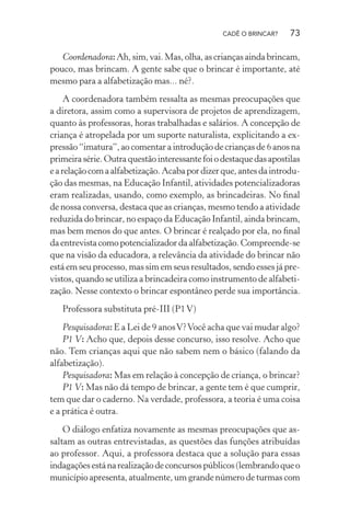 CADÊ O BRINCAR?

73

Coordenadora: Ah, sim, vai. Mas, olha, as crianças ainda brincam,
pouco, mas brincam. A gente sabe que o brincar é importante, até
mesmo para a alfabetização mas... né?.
A coordenadora também ressalta as mesmas preocupações que
a diretora, assim como a supervisora de projetos de aprendizagem,
quanto às professoras, horas trabalhadas e salários. A concepção de
criança é atropelada por um suporte naturalista, explicitando a expressão “imatura”, ao comentar a introdução de crianças de 6 anos na
primeira série. Outra questão interessante foi o destaque das apostilas
e a relação com a alfabetização. Acaba por dizer que, antes da introdução das mesmas, na Educação Infantil, atividades potencializadoras
eram realizadas, usando, como exemplo, as brincadeiras. No ﬁnal
de nossa conversa, destaca que as crianças, mesmo tendo a atividade
reduzida do brincar, no espaço da Educação Infantil, ainda brincam,
mas bem menos do que antes. O brincar é realçado por ela, no ﬁnal
da entrevista como potencializador da alfabetização. Compreende-se
que na visão da educadora, a relevância da atividade do brincar não
está em seu processo, mas sim em seus resultados, sendo esses já previstos, quando se utiliza a brincadeira como instrumento de alfabetização. Nesse contexto o brincar espontâneo perde sua importância.
Professora substituta pré-III (P1 V)
Pesquisadora: E a Lei de 9 anos V? Você acha que vai mudar algo?
P1 V: Acho que, depois desse concurso, isso resolve. Acho que
não. Tem crianças aqui que não sabem nem o básico (falando da
alfabetização).
Pesquisadora: Mas em relação à concepção de criança, o brincar?
P1 V: Mas não dá tempo de brincar, a gente tem é que cumprir,
tem que dar o caderno. Na verdade, professora, a teoria é uma coisa
e a prática é outra.
O diálogo enfatiza novamente as mesmas preocupações que assaltam as outras entrevistadas, as questões das funções atribuídas
ao professor. Aqui, a professora destaca que a solução para essas
indagações está na realização de concursos públicos (lembrando que o
município apresenta, atualmente, um grande número de turmas com

 