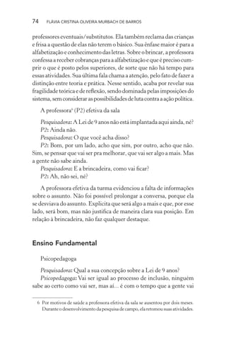 74

FLÁVIA CRISTINA OLIVEIRA MURBACH DE BARROS

professores eventuais/substitutos. Ela também reclama das crianças
e frisa a questão de elas não terem o básico. Sua ênfase maior é para a
alfabetização e conhecimento das letras. Sobre o brincar, a professora
confessa a receber cobranças para a alfabetização e que é preciso cumprir o que é posto pelos superiores, de sorte que não há tempo para
essas atividades. Sua última fala chama a atenção, pelo fato de fazer a
distinção entre teoria e prática. Nesse sentido, acaba por revelar sua
fragilidade teórica e de reﬂexão, sendo dominada pelas imposições do
sistema, sem considerar as possibilidades de luta contra a ação política.
A professora6 (P2) efetiva da sala
Pesquisadora: A Lei de 9 anos não está implantada aqui ainda, né?
P2: Ainda não.
Pesquisadora: O que você acha disso?
P2: Bom, por um lado, acho que sim, por outro, acho que não.
Sim, se pensar que vai ser pra melhorar, que vai ser algo a mais. Mas
a gente não sabe ainda.
Pesquisadora: E a brincadeira, como vai ﬁcar?
P2: Ah, não sei, né?
A professora efetiva da turma evidenciou a falta de informações
sobre o assunto. Não foi possível prolongar a conversa, porque ela
se desviava do assunto. Explicita que será algo a mais e que, por esse
lado, será bom, mas não justiﬁca de maneira clara sua posição. Em
relação à brincadeira, não faz qualquer destaque.

Ensino Fundamental
Psicopedagoga
Pesquisadora: Qual a sua concepção sobre a Lei de 9 anos?
Psicopedagoga: Vai ser igual ao processo de inclusão, ninguém
sabe ao certo como vai ser, mas aí... é com o tempo que a gente vai
6 Por motivos de saúde a professora efetiva da sala se ausentou por dois meses.
Durante o desenvolvimento da pesquisa de campo, ela retomou suas atividades.

 