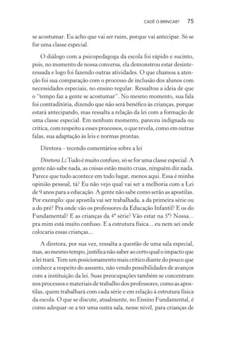 CADÊ O BRINCAR?

75

se acostumar. Eu acho que vai ser ruim, porque vai antecipar. Só se
for uma classe especial.
O diálogo com a psicopedagoga da escola foi rápido e sucinto,
pois, no momento de nossa conversa, ela demonstrou estar desinteressada e logo foi fazendo outras atividades. O que chamou a atenção foi sua comparação com o processo de inclusão dos alunos com
necessidades especiais, no ensino regular. Ressaltou a ideia de que
o “tempo faz a gente se acostumar”. No mesmo momento, sua fala
foi contraditória, dizendo que não será benéﬁco às crianças, porque
estará antecipando, mas ressalta a relação da lei com a formação de
uma classe especial. Em nenhum momento, pareceu indignada ou
crítica, com respeito a esses processos, o que revela, como em outras
falas, sua adaptação às leis e normas prontas.
Diretora – tecendo comentários sobre a lei
Diretora L: Tudo é muito confuso, só se for uma classe especial. A
gente não sabe nada, as coisas estão muito cruas, ninguém diz nada.
Parece que tudo acontece em todo lugar, menos aqui. Essa é minha
opinião pessoal, tá? Eu não vejo qual vai ser a melhoria com a Lei
de 9 anos para a educação. A gente não sabe como serão as apostilas.
Por exemplo: que apostila vai ser trabalhada, a da primeira série ou
a do pré? Pra onde vão os professores da Educação Infantil? E os do
Fundamental? E as crianças da 4ª série? Vão estar na 5ª? Nossa...
pra mim está muito confuso. E a estrutura física... eu nem sei onde
colocaria essas crianças...
A diretora, por sua vez, ressalta a questão de uma sala especial,
mas, ao mesmo tempo, justiﬁca não saber ao certo qual o impacto que
a lei trará. Tem um posicionamento mais crítico diante do pouco que
conhece a respeito do assunto, não vendo possibilidades de avanços
com a instituição da lei. Suas preocupações também se concentram
nos processos e materiais de trabalho dos professores, como as apostilas, quem trabalhará com cada série e em relação à estrutura física
da escola. O que se discute, atualmente, no Ensino Fundamental, é
como adequar-se a ter uma outra sala, nesse nível, para crianças de

 