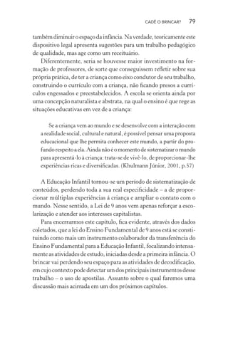 CADÊ O BRINCAR?

79

também diminuir o espaço da infância. Na verdade, teoricamente este
dispositivo legal apresenta sugestões para um trabalho pedagógico
de qualidade, mas age como um receituário.
Diferentemente, seria se houvesse maior investimento na formação de professores, de sorte que conseguissem reﬂetir sobre sua
própria prática, de ter a criança como eixo condutor de seu trabalho,
construindo o currículo com a criança, não ﬁcando presos a currículos engessados e preestabelecidos. A escola se orienta ainda por
uma concepção naturalista e abstrata, na qual o ensino é que rege as
situações educativas em vez de a criança:
Se a criança vem ao mundo e se desenvolve com a interação com
a realidade social, cultural e natural, é possível pensar uma proposta
educacional que lhe permita conhecer este mundo, a partir do profundo respeito a ela. Ainda não é o momento de sistematizar o mundo
para apresentá-lo à criança: trata-se de vivê-lo, de proporcionar-lhe
experiências ricas e diversiﬁcadas. (Khulmann Júnior, 2001, p.57)

A Educação Infantil tornou-se um período de sistematização de
conteúdos, perdendo toda a sua real especiﬁcidade – a de proporcionar múltiplas experiências á criança e ampliar o contato com o
mundo. Nesse sentido, a Lei de 9 anos vem apenas reforçar a escolarização e atender aos interesses capitalistas.
Para encerrarmos este capítulo, ﬁca evidente, através dos dados
coletados, que a lei do Ensino Fundamental de 9 anos está se constituindo como mais um instrumento colaborador da transferência do
Ensino Fundamental para a Educação Infantil, focalizando intensamente as atividades de estudo, iniciadas desde a primeira infância. O
brincar vai perdendo seu espaço para as atividades de decodiﬁcação,
em cujo contexto pode detectar um dos principais instrumentos desse
trabalho – o uso de apostilas. Assunto sobre o qual faremos uma
discussão mais acirrada em um dos próximos capítulos.

 