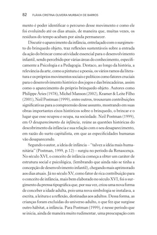 82

FLÁVIA CRISTINA OLIVEIRA MURBACH DE BARROS

mento é poder identiﬁcar o percurso desse movimento e como ele
foi evoluindo até os dias atuais, de maneira que, muitas vezes, os
resíduos do tempo acabam por ainda permanecer.
Discutir o aparecimento da infância, entrelaçado com o surgimento do brinquedo objeto, traz reﬂexões sustentáveis sobre a entrada
da ação do brincar como atividade essencial para o desenvolvimento
infantil, sendo percebido por várias áreas do conhecimento, especiﬁcamente a Psicologia e a Pedagogia. Destaco, ao longo da história, a
relevância da arte, como a pintura e a poesia, os vários ramos da literatura e os próprios movimentos sociais e políticos como fatores cruciais
para o desenvolvimento histórico dos jogos e das brincadeiras, assim
como o aparecimento do próprio brinquedo objeto. Autores como
Philippe Àries (1978), Michel Manson (2002), Kramer & Leite Filho
(2001), Neil Postman (1999), entre outros, trouxeram contribuições
signiﬁcativas para a compreensão desse assunto, mostrando em suas
obras importantes eixos históricos sobre o brinquedo, o brincar e o
lugar que esse ocupou e ocupa, na sociedade. Neil Postman (1999),
em O desaparecimento da infância, reúne as questões históricas do
descobrimento da infância e sua relação com o seu desaparecimento,
em razão do surto capitalista, em que as especiﬁcidades humanas
vão desaparecendo.
Segundo o autor, a ideia de infância – “talvez a idéia mais humanitária” (Postman, 1999, p.12) – surgiu no período da Renascença.
No século XVI, o conceito de infância começa a obter um caráter de
estrutura social e psicológica, (lembrando que ainda não se tinha a
concepção de desenvolvimento infantil), chegando mais aprimorado
aos dias atuais. Já no século XV, como fator de rica contribuição para
o conceito de infância, mais bem elaborado no século XVI, foi o surgimento da prensa tipográﬁca que, por sua vez, criou uma nova forma
de conceber a idade adulta, pois uma nova simbologia se instalava, a
escrita, a leitura e a reﬂexão, destinadas aos adultos. Dessa forma, as
crianças foram excluídas do universo adulto, o que fez que surgisse
outro hábitat, a infância. Para Postman (1999), é nesse período que
se inicia, ainda de maneira muito rudimentar, uma preocupação com

 