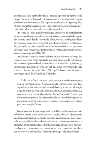 CADÊ O BRINCAR?

83

as crianças e suas particularidades, porque a prensa tipográﬁca veio
proporcionar a evolução de vários conceitos relacionados à criança
e ao seu desenvolvimento. Os registros escritos e a arte pictográﬁca
passam a retratar as crianças em suas obras, destacando suas principais atividades: as brincadeiras e os brinquedos.
Ao longo do texto, perceberemos que a trajetória do aparecimento
da infância está muito ligada às questões do surgimento dos brinquedos e como se foi dando relevância a eles, ou seja, as singularidades
das crianças começam ser percebidas. Esse processo, lentamente,
foi ganhando espaço, especialmente no Século das Luzes, quando a
infância e suas especiﬁcidades ﬁcam mais enfatizadas pela literatura,
avançando no século XIX e XX.
Atualmente, as características infantis, descobertas ao longo dos
tempos, parecem estar passando por um processo de retrocesso,
vistas como algo moldável pelas esferas da sociedade capitalista, já
se pensando na criança como um ser que deve ser preparado para
o futuro. Kramer & Leite Filho (2001, p.19) fazem uma síntese da
concepção atual de infância, enfatizando:
A idéia de infância, como se pode concluir, não existiu sempre, e
nem da mesma maneira. Ao contrário, ela aparece com a sociedade
capitalista, urbana-industrial, na medida em que mudam a inserção
e o papel social da criança na comunidade. Se, na sociedade feudal, a
criança, exercia um papel produtivo direto (“de adulto”) assim que
ultrapassava o período de alta mortalidade, na sociedade burguesa ela
passa a ser alguém que precisa ser cuidada, escolarizada e preparada
para uma atuação futura.

Nesse sentido, é preciso pensar na infância sob a óptica atual,
reﬂetindo, assim, como os interesses da sociedade capitalista afetam
a concepção de criança, afetando também a concepção de suas necessidades, especiﬁcidades e desenvolvimento. Consequentemente, o
brincar, a principal atividade infantil, passa igualmente a ser desvalorizada em seu processo em si e começa a ter uma conotação vinculada
aos interesses da sociedade. Postman (1999, p.145) entende que

 