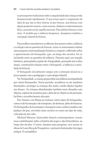 84

FLÁVIA CRISTINA OLIVEIRA MURBACH DE BARROS

os pressupostos tradicionais sobre a singularidade das crianças estão
desaparecendo rapidamente. O que temos aqui é o surgimento da
idéia de que não se deve brincar só por brincar, mas brincar com
algum propósito externo, como renome, dinheiro condicionamento
físico, ascensão social, orgulho nacional. Para adultos brincar é coisa
séria. À medida que a infância desaparece, desaparece também a
concepção infantil de brincar.

Para melhor entendermos a reﬂexões dos autores sobre a infância
e a relação com as questões do brincar, torna-se interessante realizar
uma pequena contextualização histórica a respeito, reﬂetindo sobre
o aparecimento do brinquedo, que, ao longo dos séculos, foi-se
incluindo entre as questões da infância. Faremos aqui um traçado
histórico, principiado a partir da Antiguidade, pensando até os dias
atuais, construindo relações entre o brinquedo, a infância e a atividade do brincar.
O brinquedo inicialmente surgiu sem a intenção inicial ou a
preocupação com a pedagogia e a psicologia infantil.
Na Antiguidade, a criança grega tinha sua infância acompanhada
por vários brinquedos. Nesse período, acreditava-se em amuletos
destinados a proteger as crianças dos males, sendo objetos ligados
aos deuses. As crianças abandonadas também eram deixadas com
objetos, espécie de amuletos para, além de ter objetivos de proteção,
facilitar o reconhecimento dos pais.
Em Atenas e em Roma já existiam vários tipos de brinquedos,
como os de locomoção e de transporte, de destreza, além de bonecas.
Os brinquedos de locomoção e transporte eram confeccionados com
pedaços de pau, servindo como cavalos ou como um tipo de roda,
colocada em um cabo.
Michael Manson, historiador francês contemporâneo, trouxe
ricas contribuições sobre a história dos jogos e das brincadeiras, ao
longo dos séculos. O autor, durante suas pesquisas, teve acesso às
obras de Louis Becq de Fouquières, o primeiro historiador dos jogos
antigos. E exempliﬁca:

 