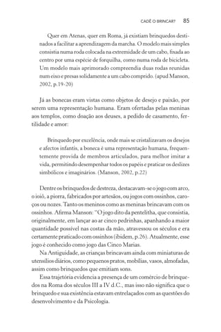 CADÊ O BRINCAR?

85

Quer em Atenas, quer em Roma, já existiam brinquedos destinados a facilitar a aprendizagem da marcha. O modelo mais simples
consistia numa roda colocada na extremidade de um cabo, ﬁxada ao
centro por uma espécie de forquilha, como numa roda de bicicleta.
Um modelo mais aprimorado compreendia duas rodas reunidas
num eixo e presas solidamente a um cabo comprido. (apud Manson,
2002, p.19-20)

Já as bonecas eram vistas como objetos de desejo e paixão, por
serem uma representação humana. Eram ofertadas pelas meninas
aos templos, como doação aos deuses, a pedido de casamento, fertilidade e amor:
Brinquedo por excelência, onde mais se cristalizavam os desejos
e afectos infantis, a boneca é uma representação humana, frequentemente provida de membros articulados, para melhor imitar a
vida, permitindo desempenhar todos os papéis e praticar os deslizes
simbólicos e imaginários. (Manson, 2002, p.22)

Dentre os brinquedos de destreza, destacavam-se o jogo com arco,
o ioiô, a piorra, fabricados por artesãos, ou jogos com ossinhos, caroços ou nozes. Tanto os meninos como as meninas brincavam com os
ossinhos. Aﬁrma Manson: “O jogo dito da pentelitha, que consistia,
originalmente, em lançar ao ar cinco pedrinhas, apanhando a maior
quantidade possível nas costas da mão, atravessou os séculos e era
certamente praticado com ossinhos (ibidem, p.26). Atualmente, esse
jogo é conhecido como jogo das Cinco Marias.
Na Antiguidade, as crianças brincavam ainda com miniaturas de
utensílios diários, como pequenos pratos, mobílias, vasos, almofadas,
assim como brinquedos que emitiam sons.
Essa trajetória evidencia a presença de um comércio de brinquedos na Roma dos séculos III a IV d.C., mas isso não signiﬁca que o
brinquedo e sua existência estavam entrelaçados com as questões do
desenvolvimento e da Psicologia.

 