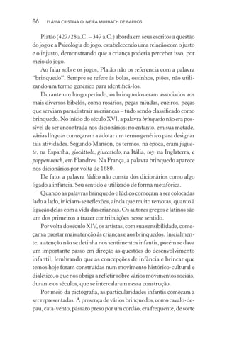 86

FLÁVIA CRISTINA OLIVEIRA MURBACH DE BARROS

Platão (427/28 a.C. – 347 a.C.) aborda em seus escritos a questão
do jogo e a Psicologia do jogo, estabelecendo uma relação com o justo
e o injusto, demonstrando que a criança poderia perceber isso, por
meio do jogo.
Ao falar sobre os jogos, Platão não os referencia com a palavra
“brinquedo”. Sempre se refere às bolas, ossinhos, piões, não utilizando um termo genérico para identiﬁcá-los.
Durante um longo período, os brinquedos eram associados aos
mais diversos bibelôs, como rosários, peças miúdas, cueiros, peças
que serviam para distrair as crianças – tudo sendo classiﬁcado como
brinquedo. No início do século XVI, a palavra brinquedo não era possível de ser encontrada nos dicionários; no entanto, em sua metade,
várias línguas começaram a adotar um termo genérico para designar
tais atividades. Segundo Manson, os termos, na época, eram juguete, na Espanha, giocàttolo, giucattolo, na Itália, toy, na Inglaterra, e
poppenwerch, em Flandres. Na França, a palavra brinquedo aparece
nos dicionários por volta de 1680.
De fato, a palavra lúdico não consta dos dicionários como algo
ligado à infância. Seu sentido é utilizado de forma metafórica.
Quando as palavras brinquedo e lúdico começam a ser colocadas
lado a lado, iniciam-se reﬂexões, ainda que muito remotas, quanto à
ligação delas com a vida das crianças. Os autores gregos e latinos são
um dos primeiros a trazer contribuições nesse sentido.
Por volta do século XIV, os artistas, com sua sensibilidade, começam a prestar mais atenção às crianças e aos brinquedos. Inicialmente, a atenção não se detinha nos sentimentos infantis, porém se dava
um importante passo em direção às questões do desenvolvimento
infantil, lembrando que as concepções de infância e brincar que
temos hoje foram construídas num movimento histórico-cultural e
dialético, o que nos obriga a reﬂetir sobre vários movimentos sociais,
durante os séculos, que se intercalaram nessa construção.
Por meio da pictograﬁa, as particularidades infantis começam a
ser representadas. A presença de vários brinquedos, como cavalo-depau, cata-vento, pássaro preso por um cordão, era frequente, de sorte

 